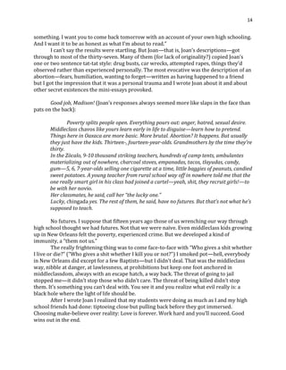14
something. I want you to come back tomorrow with an account of your own high schooling.
And I want it to be as honest as what I’m about to read.”
I can’t say the results were startling. But Joan—that is, Joan’s descriptions—got
through to most of the thirty-seven. Many of them (for lack of originality?) copied Joan’s
one or two sentence tat-tat style: drug busts, car wrecks, attempted rapes, things they’d
observed rather than experienced personally. The most evocative was the description of an
abortion—fears, humiliation, wanting to forget—written as having happened to a friend
but I got the impression that it was a personal trauma and I wrote Joan about it and about
other secret existences the mini-essays provoked.
Good job, Madison! (Joan’s responses always seemed more like slaps in the face than
pats on the back):
Poverty splits people open. Everything pours out: anger, hatred, sexual desire.
Middleclass chavos like yours learn early in life to disguise—learn how to pretend.
Things here in Oaxaca are more basic. More brutal. Abortion? It happens. But usually
they just have the kids. Thirteen-, fourteen-year-olds. Grandmothers by the time they’re
thirty.
In the Zòcalo, 9-10 thousand striking teachers, hundreds of camp tents, ambulantes
materializing out of nowhere, charcoal stoves, empanadas, tacos, tlayudas, candy,
gum—5, 6, 7-year-olds selling one cigarette at a time, little baggies of peanuts, candied
sweet potatoes. A young teacher from rural school way off in nowhere told me that the
one really smart girl in his class had joined a cartel—yeah, shit, they recruit girls!—to
be with her novio.
Her classmates, he said, call her “the lucky one.”
Lucky, chingada yes. The rest of them, he said, have no futures. But that’s not what he’s
supposed to teach.
No futures. I suppose that fifteen years ago those of us wrenching our way through
high school thought we had futures. Not that we were naïve. Even middleclass kids growing
up in New Orleans felt the poverty, experienced crime. But we developed a kind of
immunity, a “them not us.”
The really frightening thing was to come face-to-face with “Who gives a shit whether
I live or die?” (“Who gives a shit whether I kill you or not?”) I smoked pot—hell, everybody
in New Orleans did except for a few Baptists—but I didn’t deal. That was the middleclass
way, nibble at danger, at lawlessness, at prohibitions but keep one foot anchored in
middleclassdom, always with an escape hatch, a way back. The threat of going to jail
stopped me—it didn’t stop those who didn’t care. The threat of being killed didn’t stop
them. It’s something you can’t deal with. You see it and you realize what evil really is: a
black hole where the light of life should be.
After I wrote Joan I realized that my students were doing as much as I and my high
school friends had done: tiptoeing close but pulling back before they got immersed.
Choosing make-believe over reality: Love is forever. Work hard and you’ll succeed. Good
wins out in the end.
 