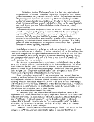 15
Ah Madison, Madison, Madison, you’ve just described why revolution hasn’t
happened here! The teachers come closest to igniting a conflagration, that’s why the
govt tromps on them. The govt can deal with the narcos—hell, they’re after the same
thing: money, more money and lots more money. The bastards in the govt and the
bastard narcos can share the power in their own brutal ways. But people rising up?
People taking power? No, my young friend, that fucks things up. The people have to be
repressed. Kept in ignorance. Fed a make-believe reality: telenovelas, football,
religious holidays.
Part of the make-believe reality here is blame the teachers. Crackdown on disruptions.
Abolish non-conformity. The fucking narcos run wild but it’s the teachers the govt
represses. Shit, yes I know the union was corrupted by caciques; and abuses are
numerous. But I also know that for thirty fucking years they’ve pushed for
transportation, uniforms, bathrooms, breakfasts as well as salaries—the narcos pay
beginning recruits more than teachers who’ve endured the system for 15-20 fucking
years take home! And the people? The people who should support them? Off in la-la-
land of make-believe repeating govt clichés…
Make-believe: make-believe and cover up in Oaxaca, make-believe in New Orleans,
make-believe and cover up in suburban S.F. Students afraid to break out, live real lives. Like
the student who put abortion experiences in the third-person. So different from Joan. Joan
in the thick of things, participating, analyzing. My students repeating, reporting, staying
safe. Doing homework because they have to in order to pass, in order to get their A.A.,
maybe go on to a four-year university…
Nevertheless, I congratulated them on their essays and tried to direct my grading
away from grammar and punctuation, towards content. I suggested they post their efforts
electronically on the class group site and write comments to each other—a non-graded
exercise that even if it got minimal response might get them outside themselves, generate
some thought. Also, I assigned an exercise based on Joan’s perception of make-believe
reality and their perceptions of its existence in their own lives.
Better results. Some unexpected. Several students analyzed—clumsily but with
nuggets of insight—family myths that they concluded were cover-ups. A coed deliberating
about a personal relationship that she’d entered “despite not wanting to inside” and
suffering abuse and humiliation. A returned G.I. (one of the few in the class) scratching at
indoctrinations about “democracy” and the lack of it he’d seen in Afghanistan. A young man
of Vietnamese ancestry’s polemic but touching diatribe against the “cement walls” of neo-
liberalism and how impossible it was to break through.
And, later, a visit from the department chair.
“An interesting group site,” she commented, acknowledged that “others in the
department” had voiced concern about assigning English 102 essays on “what would seem”
to be more appropriate for social studies or international relations. She asked about “this
source” in Mexico—“a friend, I presume?”—and (as department chairs so often do)
mitigated her criticism by complimenting the “very commendable results” the students
were achieving “but the truth is, Madison,” she fingered the tight collar of her brocaded
blouse, “we have to stick to literary examples.”
And before I could counter: “Believe me, I’m with you on this…” she evoked her own
struggles as an African-American competing for a place in academia then thrust her
 