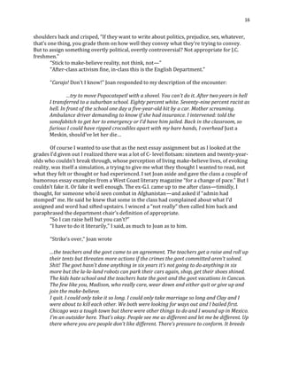 16
shoulders back and crisped, “If they want to write about politics, prejudice, sex, whatever,
that’s one thing, you grade them on how well they convey what they’re trying to convey.
But to assign something overtly political, overtly controversial? Not appropriate for J.C.
freshmen.”
“Stick to make-believe reality, not think, not—”
“After-class activism fine, in-class this is the English Department.”
“Carajo! Don’t I know!” Joan responded to my description of the encounter:
…try to move Popocatepetl with a shovel. You can’t do it. After two years in hell
I transferred to a suburban school. Eighty percent white. Seventy-nine percent racist as
hell. In front of the school one day a five-year-old hit by a car. Mother screaming.
Ambulance driver demanding to know if she had insurance. I intervened: told the
sonofabitch to get her to emergency or I’d have him jailed. Back in the classroom, so
furious I could have ripped crocodiles apart with my bare hands, I overhead Just a
Meskin, should’ve let her die…
Of course I wanted to use that as the next essay assignment but as I looked at the
grades I’d given out I realized there was a lot of C- level flotsam: nineteen and twenty-year-
olds who couldn’t break through, whose perception of living make-believe lives, of evoking
reality, was itself a simulation, a trying to give me what they thought I wanted to read, not
what they felt or thought or had experienced. I set Joan aside and gave the class a couple of
humorous essay examples from a West Coast literary magazine “for a change of pace.” But I
couldn’t fake it. Or fake it well enough. The ex-G.I. came up to me after class—timidly, I
thought, for someone who’d seen combat in Afghanistan—and asked if “admin had
stomped” me. He said he knew that some in the class had complained about what I’d
assigned and word had sifted upstairs. I winced a “not really” then called him back and
paraphrased the department chair’s definition of appropriate.
“So I can raise hell but you can’t?”
“I have to do it literarily,” I said, as much to Joan as to him.
“Strike’s over,” Joan wrote
…the teachers and the govt came to an agreement. The teachers get a raise and roll up
their tents but threaten more actions if the crimes the govt committed aren’t solved.
Shit! The govt hasn’t done anything in six years it’s not going to do anything in six
more but the la-la-land robots can park their cars again, shop, get their shoes shined.
The kids hate school and the teachers hate the govt and the govt vacations in Cancun.
The few like you, Madison, who really care, wear down and either quit or give up and
join the make-believe.
I quit. I could only take it so long. I could only take marriage so long and Clay and I
were about to kill each other. We both were looking for ways out and I bailed first.
Chicago was a tough town but there were other things to do and I wound up in Mexico.
I’m an outsider here. That’s okay. People see me as different and let me be different. Up
there where you are people don’t like different. There’s pressure to conform. It breeds
 
