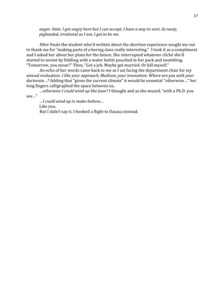 17
anger. Hate. I get angry here but I can accept, I have a way to vent. As nasty,
pigheaded, irrational as I am, I get to be me.
After finals the student who’d written about the abortion experience sought me out
to thank me for “making parts of a boring class really interesting.” I took it as a compliment
and I asked her about her plans for the future. She interrupted whatever cliché she’d
started to invent by fiddling with a water bottle pouched in her pack and mumbling,
“Tomorrow, you mean?” Then, “Get a job. Maybe get married. Or kill myself.”
An echo of her words came back to me as I sat facing the department chair for my
annual evaluation. I like your approach, Madison, your innovation. Where are you with your
doctorate…? Adding that “given the current climate” it would be essential “otherwise…” her
long fingers calligraphed the space between us,
…otherwise I could wind up like Joan? I thought and as she mused, “with a Ph.D. you
see…”
…I could wind up in make-believe…
Like you.
But I didn’t say it. I booked a flight to Oaxaca instead.
 