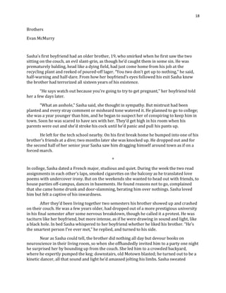 18
Brothers
Evan McMurry
Sasha’s first boyfriend had an older brother, 19, who smirked when he first saw the two
sitting on the couch, an evil slant-grin, as though he’d caught them in some sin. He was
prematurely balding, head like a dying field, had just come home from his job at the
recycling plant and reeked of poured-off lager. “You two don’t get up to nothing,” he said,
half-warning and half-dare. From how her boyfriend’s eyes followed his exit Sasha knew
the brother had terrorized all sixteen years of his existence.
“He says watch out because you’re going to try to get pregnant,” her boyfriend told
her a few days later.
“What an asshole,” Sasha said, she thought in sympathy. But mistrust had been
planted and every stray comment or misheard tone watered it. He planned to go to college;
she was a year younger than him, and he began to suspect her of conspiring to keep him in
town. Soon he was scared to have sex with her. They’d get high in his room when his
parents were out and she’d stroke his cock until he’d panic and pull his pants up.
He left for the tech school nearby. On his first break home he bumped into one of his
brother’s friends at a dive; two months later she was knocked up. He dropped out and for
the second half of her senior year Sasha saw him dragging himself around town as if on a
forced march.
*
In college, Sasha dated a French major, studious and quiet. During the week the two read
assignments in each other’s laps, smoked cigarettes on the balcony as he translated love
poems with undercover irony. But on the weekends she wanted to head out with friends, to
house parties off-campus, dances in basements. He found reasons not to go, complained
that she came home drunk and door-slamming, berating him over nothings. Sasha loved
him but felt a captive of his inwardness.
After they’d been living together two semesters his brother showed up and crashed
on their couch. He was a few years older, had dropped out of a more prestigious university
in his final semester after some nervous breakdown, though he called it a protest. He was
taciturn like her boyfriend, but more intense, as if he were drawing in sound and light, like
a black hole. In bed Sasha whispered to her boyfriend whether he liked his brother. “He’s
the smartest person I’ve ever met,” he replied, and turned to his side.
Near as Sasha could tell, the brother did nothing all day but devour books on
neuroscience in their living room, so when she offhandedly invited him to a party one night
he surprised her by bounding up from the couch. She led him to a crowded backyard,
where he expertly pumped the keg; downstairs, old Motown blasted; he turned out to be a
kinetic dancer, all that sound and light he’d amassed jolting his limbs. Sasha sweated
 