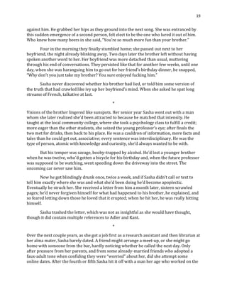 19
against him. He grabbed her hips as they ground into the next song. She was entranced by
this sudden emergence of a second person, felt elect to be the one who lured it out of him.
Who knew how many beers in she said, “You’re so much more fun than your brother.”
Four in the morning they finally stumbled home; she passed out next to her
boyfriend, the night already blinking away. Two days later the brother left without having
spoken another word to her. Her boyfriend was more detached than usual, muttering
through his end of conversations. They persisted like that for another few weeks, until one
day, when she was haranguing him to go out for her friend’s birthday dinner, he snapped,
“Why don’t you just take my brother? You sure enjoyed fucking him.”
Sasha never discovered whether his brother had lied, or told him some version of
the truth that had crawled like ivy up her boyfriend’s mind. When she asked he spat long
streams of French, talkative at last.
*
Visions of the brother lingered like sunspots. Her senior year Sasha went out with a man
whom she later realized she’d been attracted to because he matched that intensity. He
taught at the local community college, where she took a psychology class to fulfill a credit;
more eager than the other students, she seized the young professor’s eye; after finals the
two met for drinks, then back to his place. He was a cauldron of information, more facts and
tales than he could get out, associative; every sentence was interdisciplinary. He was the
type of person, atomic with knowledge and curiosity, she’d always wanted to be with.
But his temper was savage, booby-trapped by alcohol. He’d lost a younger brother
when he was twelve, who’d gotten a bicycle for his birthday and, when the future professor
was supposed to be watching, went speeding down the driveway into the street. The
oncoming car never saw him.
Now he got blindingly drunk once, twice a week, and if Sasha didn’t call or text to
tell him exactly where she was and what she’d been doing he’d become apoplectic.
Eventually he struck her. She received a letter from him a month later, sixteen scrawled
pages; he’d never forgiven himself for what had happened to his brother, he explained, and
so feared letting down those he loved that it erupted; when he hit her, he was really hitting
himself.
Sasha trashed the letter, which was not as insightful as she would have thought,
though it did contain multiple references to Adler and Kant.
*
Over the next couple years, as she got a job first as a research assistant and then librarian at
her alma mater, Sasha barely dated. A friend might arrange a meet-up, or she might go
home with someone from the bar, hardly noticing whether he called the next day. Only
after pressure from her parents, and from some already-married friends who adopted a
faux-adult tone when confiding they were “worried” about her, did she attempt some
online dates. After the fourth or fifth Sasha hit it off with a man her age who worked on the
 