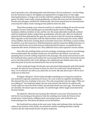 20
town’s grounds crew, cultivating parks and arboretums. He was outdoorsy—not her thing,
but she learned to enjoy it. He happily accompanied her to happy hours or late-night
dancing downtown, so long as she was fine with him waking to watch bizarrely early soccer
games. He didn’t read, really, except guidebooks, or follow the news, but she decided her
friends and colleagues satisfied her intellectually. She loved instead how he returned home
every day dirt-caked, sweat running private patterns down his skin.
They’d been dating a year when he took her to a family wedding. He was the second-
youngest of seven; Sasha quickly gave up remembering the names of siblings, wives,
husbands, children, brothers-in-law and the rest. She made admirable small talk, waltzed
with her boyfriend’s father, helped their grandmother with the cake. After her boyfriend
declared he’d been defeated by the open bar and retired to bed she wound up smoking an
illicit cigarette on the hotel patio with the eldest brother, fourteen years her senior, father
of two toddlers she’d seen running about in lavender mini-tuxes. He’d been a social worker,
he told her, now did research on child development, had the weary but affable demeanor of
someone who’d seen worse than most yet had protected his humor, an equilibrium she
respected after bouts of intense men. They talked for hours, that expansive sunrise chatter.
Days after the wedding Sasha received a package containing a book on neurobiology
he’d recommended. She emailed a thank you; he asked how she liked it; soon she was
spending hours at work crafting responses to his messages. She meant several times to tell
her boyfriend what a good conversation she was having with his brother, but found excuses
not to; she’d heard him refer to his sibling as the intellectual, part disdain, part envy; she
knew his pride in his job was shared by her but not by his family.
As her emails got longer his became more personal, bemoaning the pull of his family
on work, the ideas he was too busy to chase; he swore he could write a book had he the
time. I’m so relieved I can talk to you about this, he wrote. My wife doesn’t get it. We’ve never
really met on that level.
He began calling her. At first Sasha thought something was wrong, but usually he
just wanted to expound, sometimes for hours, on a new article on cognitive development.
She detected the slur of whisky in his voice. The calls strayed later into the night. (“Who are
you talking to?” her boyfriend asked; she just said a friend.) He told her he and his wife
rarely made love since the birth of their second child almost two years ago. “She doesn’t get
me mentally, she doesn’t get me sexually,” he said through a bitter laugh unsweetened by
his prior humor.
He asked her what she was wearing. She told him it was none of his business. He
told her he was looking at the pictures from the wedding, how lovely she’d been in her
purple dress. Sasha heard a ruffling sound, increasing in pace, and realized he was
masturbating to her. She threw the phone across the kitchen.
Her boyfriend was asleep in the next room. Sasha said nothing to him, but became
sullen at any mention of his family; he invited her another wedding and then a family
reunion, but she improvised excuses. He grew suspicious.
 