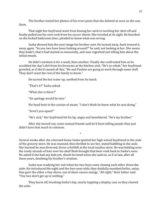 21
The brother texted her photos of his erect penis that she deleted as soon as she saw
them.
That night her boyfriend went from kissing her neck to working her skirt off and
finally pulled out his own cock from his soccer shorts. She recoiled at its sight. He knocked
on the locked bathroom door, pleaded to know what was wrong.
Sasha showed him the next image his brother sent. He turned away, back toward it,
away again. “So you two have been fucking around?” he said, not looking at her. She swore
they hadn’t, that it had started so innocently, and now regretted not telling him about the
initial emails.
He didn’t mention it for a week, then another. Finally she confronted him as he
scrubbed the day’s dirt from his forearms at the kitchen sink. “He’s in rehab,” her boyfriend
growled, as if she’d caused all this. “He and Pauline are going to work through some stuff.
They don’t want the rest of the family to know.”
He turned the hot water up, seethed from its touch.
“That’s it?” Sasha asked.
“What else is there?”
“An apology would be nice.”
His head bent in the curtain of steam. “I don’t think he knew what he was doing.”
“Aren’t you upset?”
“He’s sick.” Her boyfriend bit his lip, angry and bewildered. “He’s my brother.”
After she moved out, some mutual friends said he’d been telling people they just
didn’t have that much in common.
*
Several weeks after she returned home Sasha spotted her high school boyfriend in the aisle
of the grocery store. He was stunned, then thrilled to see her, stated babbling in the aisle.
She learned he was divorced, drove a forklift at the local surplus store. He was balding now;
the reedy strands of hair over his skull flesh brought that beer-reek back to Sasha’s nose.
He asked if she had any kids yet, shook his head when she said no, as if at last, after all
these years, doubting his brother’s wisdom.
Sasha was readying her exit when his two boys came chasing each other down the
aisle. He introduced the eight and the four-year-olds; they dutifully mouthed hellos, antsy.
One gave the other a tiny shove, out of sheer excess energy. “All right,” their father said.
“You two don’t get up to nothing.”
They burst off, brushing Sasha’s hip, nearly toppling a display case as they cleared
the aisle.
 