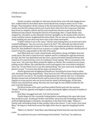 22
A Walk on Sunset
Paul Patane
Charlie, an obese and high-on-‘shrooms twenty-three-year-old with shaggy brown
hair, walked with his Aunt Mary down Sunset Boulevard, trying to make it to In-n-Out
Burger. They had gotten off the subway at the Vermont/Sunset station. What the pair didn't
realize was that the subway station was nearly three miles from the restaurant. Had they
been from Los Angeles, Charlie and his aunt would have known to get off at the West
Hollywood stop instead. Passing the Church of Scientology after a couple blocks, they
stopped for a breather on the sidewalk out front. Spotlights on the facade of the church's
cream and blue exterior brightened the entire block. The air was cool and dry, clouds and
smog masking any stars they may have seen in the urban metropolis.
"I didn't realize it was so far away," Charlie said, looking down at an old wad of dirt-
crusted bubblegum. "Are you sure you want to do this?" The sidewalk was littered with
garbage and dried patches of motor oil. Most of the city looked parched, but the grass in
front of L. Ron Hubbard's church was as green as a jungle. Charlie grabbed a dented pack of
Camel's from the cargo pocket on the side of his pants.
Aunt Mary bent over, took a deep breath, and pulled a cheap red lighter from her
suede purse. She took a Camel from her nephew and lit it, holding the cigarette between
her lips. Her hair was dyed black and she wore a green and white checkered blouse that
looked as if it came from the cover of a Coldwater Creek catalog. "We're committed to the
cause now," she said. Aunt Mary passed the lighter to Charlie. She reached into her jeans,
pulling out her iPhone. She unlocked the screen and tapped a few icons before biting her
lower lip. "If only I knew how to use this damned thing." Her eyes narrowed, studying the
phone's screen. "I can text and call but maps are beyond me."
Charlie grinned and straightened himself out, stretching his lower back to either
side, showing off his keg-shaped belly. "How hard can it be? We just keep walking down the
street until we run into it." He smirked, thinking about the subway ride over. A homeless
Muslim woman had sat behind Charlie and his aunt in the train car, shouting in broken
English at a trans person who sat across from her about God hating gays. At the time,
Charlie was relaxed from eating ‘shrooms, but even high, he was mildly insulted for the
poor soul who kept quiet.
The floral aroma of his aunt's perfume pulled Charlie back into the moment.
"Ready?" He lit his cigarette and began to smoke, stowing the lighter and pack of smokes in
his shorts.
Aunt Mary shrugged and said, "Let's hit the bricks."
Charlie began for the crosswalk, looking before committing to the open side street
they needed to pass. As they got further and further away from the Scientology church, the
artificial lighting began to dissipate, leaving them in the dark of the night. "Hang on,"
Charlie said, twisting his body to take another look at the church. "I can't resist, sorry Aunt
Mary." He began to walk back toward the light of the church, cigarette dangling from his
lips.
"What is it, Charlie?" Aunt Mary said, following Charlie back the way they had just
come.
He could hear his aunt's soft footsteps from behind. "You'll see," he called out.
 