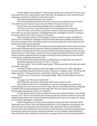 24
Charlie sighed. "Jerry Maguire?" His voice got louder as he continued, "Don't you see
any movies from your most famous alum? Shit lady, I'm talking none other than the loony
jumping up and down on Oprah's couch, Tom Cruise."
From behind, Charlie heard his aunt snicker.
The woman pulled herself from her chair and stood, arms folded across her chest.
"You think I haven't heard a Tom Cruise joke before? You need to leave, now."
Charlie took a few steps back laughing, almost stepping into his aunt.
"Let's get out of here," Aunt Mary said. Her voice had grown firm, resonant.
From out of the corner of his eye, Charlie noticed a rental cop coming toward him.
The rental cop was thin, muscular, and tightly held onto a flashlight and Taser. Looking at
the guard, Charlie said, "Don't worry, we're leaving."
After leaving the Church of Scientology in a hurry, Charlie's hunger rekindled his
quest for In-n-Out Burger. He began to think of all the delicious beef delicacies that must
have been waiting for him. Pondering much too hard about food, his mind wandered as he
led his aunt to the nearby sidewalk.
Everybody Talks by Neon Trees began to loop through Charlie's brain, like a CD track
set to repeat. Whispering the song in his mind, he thought of the band's name and how it
was in honor of the group's love for In-n-Out. Without realizing, he began to dance like the
band's front man, Tyler Glenn would if he were accompanying Charlie and his aunt on their
mission. Charlie imagined himself on stage, strutting around, spinning in circles, all while
wearing slick sunglasses and skinny jeans.
By the time Charlie noticed what he was doing, he was caught up in the moment.
Aunt Mary clapped to his steps. "Go for it," she said.
He froze in place. "Sorry, kind of impromptu." Charlie was short of breath and rested
his hands on his hips.
Aunt Mary pulled a cigarette and a new lighter from her purse. "Don't apologize,"
she said, tucking the cigarette between her lips. "But you're as high as a kite." She lit up and
began to inhale. "I hope you haven't eaten all the ‘shrooms. I want some after dinner."
"Of course not," Charlie said, scratching his belly. "What kind of nephew would I be
if I did that?"
"A crappy one." She took a deep breath.
"We better pick up the pace. My phone said In-n-Out closes at one."
They walked in silence for a few blocks, on occasion slowing to get a look at the
bums sleeping on street corners and church steps. One was still awake, pushing a shopping
cart filled with salvaged garbage down the sidewalk. The cart's plastic wheels made a
terrible squeal against the cement as it rolled by.
As they passed LA Grace Church, Charlie heard a voice call from behind. "Hey buddy,
stop for a sec." Unsure if he was the person being spoken to, Charlie turned to his aunt who
walked alongside him. She seemed unfazed and continued to move at a steady pace. "Hang
on," the voice called again, confidently.
Charlie stopped in his tracks and turned back, seeing none other than Tyler Glenn
standing in front of him. Tyler had bleached white hair, wore sunglasses and a purple suit
with a faux fur cape draped across his backside. The other Neon Trees band members
formed a semi-circle behind him. The drummer, Elaine Bradley, sat behind a hot pink drum
kit wearing a short green dress, waving a drumstick over her shoulder length blond hair.
Chris Allen had short, combed over blond hair, wearing a Hawaiian shirt and jeans with his
 
