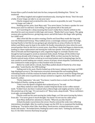 26
breeze blew a puff of smoke back into his face, temporarily blinding him. "Christ," he
muttered.
Aunt Mary laughed and coughed simultaneously, clearing her throat, "Don't be such
a baby. If your lungs can take it, so can your eyes."
Charlie stopped and scratched his chin. As sincere as possible, he said, "I'm pretty
sure my lungs can't take it."
Holding out her arms, Aunt Mary said, "You never know, I've been a smoker for over
thirty years and I'm still here. God willing, I've got plenty left in the tank yet."
As if searching for a deep meaning that wasn't really there, Charlie settled on the
idea that his aunt was meant to defy logic and reason. "Maybe that's your legacy. The aging
woman who smoked forever, giving lung cancer and all the haters the finger after getting
her AARP card."
After what felt like an entire evening, Charlie and Aunt Mary made the long trek
over the Hollywood Freeway. They walked across a seemingly ominous under-lit bridge,
leaving Charlie to feel like he was going to get attacked by an army of hobos for the few
dollars and Metro pass he kept in his wallet. He fondly remembered a time when his aunt
moved quicker than he did, but in recent years, Aunt Mary's body had begun to deteriorate,
leading to a knee replacement and leaving her with two speeds: slow and a little slower.
Short of breath and feet beginning to ache, negativity began to overtake Charlie even
though he had managed to avoid an imminent hobo attack. Perhaps all the drifters had
fallen asleep already with it being so late at night. While on their journey for fast food,
Charlie noticed many of them curled up in oversized jackets and in sleeping bags, but he
was careful to avoid making eye contact, unsure of proper street etiquette. Committed, the
duo continued to make progress as they headed west on Sunset.
Before he could ask for a break, Aunt Mary pulled ahead of Charlie by a few steps
and called, "Look Charlie, the CNN building."
Halting next to his aunt, Charlie looked up at the tower, taking in the large red CNN
logo displayed across it. The impressive structure dominated the surrounding block,
reminding Charlie of all the reasons he hated cable news. He never cared for things that got
too real and cable news in particular always seemed so negative. Aunt Mary didn't seem
fond of it, either.
"Pretty impressive," she said. "You know, I used to have a crush on Piers Morgan."
She looked at Charlie, raising an eyebrow.
"I bet it was the Queen's English that suckered you in," he said.
Aunt Mary smiled so wide Charlie couldn't help but fixate on her coffee-stained
teeth. "It didn't hurt, but then I realized what a liberal high-and-mighty prick he really is."
She pointed up at the logo. "It's not much is it?" Mary took a deep breath. "Three red letters
in an ugly, oversimplified font."
Charlie could see his aunt moving her index finger, as if she were tracing the letters
from afar. "I've never given it much thought. You know I'm not one for cable news."
Aunt Mary shifted her attention to Charlie. "What do you like Charlie?"
A black Escalade roared down the street. Charlie noticed the wide rims reflecting
intermittent streetlight. After he could no longer see the SUV, he re-examined the building,
looking up. "You know what I like, Aunt Mary. Good movies, scripted television, comic
books and snacks." He looked down, finding his aunt's stoic stare. "Getting by and having
fun, it's the little victories that keep me going."
 