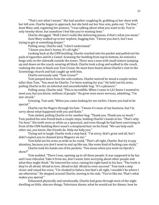 27
"That's not what I meant." She had another coughing fit, grabbing at her chest with
her left arm. Charlie began to approach, but she held out her free arm, palm out. "I'm fine,"
Aunt Mary said, regaining her posture, "I was talking about what you want to do. You're
only twenty-three, but somehow I feel like you're wasting time."
Charlie shrugged, "Well I don't really like delivering pizzas, if that's what you mean."
Aunt Mary walked up to her nephew, hugging him. "I know you don't, but I was
trying to get at something deeper."
Pulling away, Charlie said, "I don't understand."
"I know you don't, honey. It's all right."
Looking back at the CNN building, Charlie reached into his pocket and pulled out his
pack of cigarettes and lit a Camel. Scanning the building from top to bottom, he noticed a
beige sofa on the sidewalk outside the tower. There was a man with small stature jumping
up and down on the couch, wearing all black. Charlie took a drag and walked to the couch,
realizing the man in black was Tom Cruise. He must have heard about Charlie's visit to the
Scientology church and had caught up with him.
Charlie nervously said, "Tom Cruise?"
Tom jumped down from the sofa cushion. Charlie noticed he stood a couple inches
taller than Tom. "You must be Charlie. I've been waiting for you." He held out his arms,
pulling Charlie in for an informal and uncomfortable hug. "It's a pleasure."
Pulling away, Charlie said, "This is incredible. When I came to LA I knew I wanted to
meet you, but you know, millions of people." He grew even more nervous, admitting, "I'm
star-struck."
Grinning, Tom said, "When you came looking for me earlier, I knew you had to be
special."
Charlie ran his fingers through his hair. "I know it's none of my business, but I'm
sorry about what happened with you and Katie."
Tom smiled, pulling Charlie in for another hug. "Thank you. Thank you so much."
Tom pushed his new friend back a couple steps, holding Charlie's hands in his. "That's why
I'm here." His teeth were as white as a spacesuit, and even though he had been exercising in
front of the CNN building there wasn't a misplaced hair on his head. "We can help each
other out, you know, like friends do. Help me help you."
Trying not to laugh, Charlie took a step back. "I'm sorry, that's great and all, but I
didn't expect you to channel Jerry Maguire on me."
Tom held out his arms as wide as he could, "That's all right, Charlie. But try to pay
attention, because you don't want to end up like me, like some kind of fucking case study."
Charlie took his hands out of his pockets. "You mean when you went on Oprah's
show?"
Tom nodded. "There I was, opening up to all those people. It was supposed to be fun
and I was ridiculed. Take it from me, don't waste time worrying about other people and
what they might think." He lowered his voice, raising his right hand to his face. "The truth is
they're all afraid. Afraid to love. Afraid to fail. Afraid to even succeed." Tom took a step
closer and raised his voice, "I'm cloaked in failure, but that's all right. I wouldn't be where I
am otherwise." He stepped around Charlie, moving to his side. "You're like me. That's what
makes you special."
Exhausted physically and emotionally, Charlie had gone through most of the night
dwelling on little, obscure things. Television shows, what he would eat for dinner, how he
 