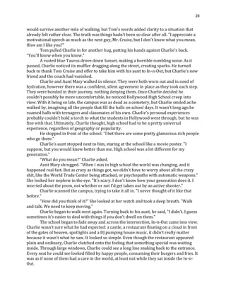 28
would survive another mile of walking, but Tom's words added clarity to a situation that
already felt rather clear. The truth was things hadn't been so clear after all. "I appreciate a
motivational speech as much as the next guy, Mr. Cruise, but I don't know what you mean.
How am I like you?"
Tom pulled Charlie in for another hug, patting his hands against Charlie's back.
"You'll know when you know."
A rusted blue Taurus drove down Sunset, making a horrible rumbling noise. As it
passed, Charlie noticed its muffler dragging along the street, creating sparks. He turned
back to thank Tom Cruise and offer to take him with his aunt to In-n-Out, but Charlie's new
friend and the couch had vanished.
Charlie and Aunt Mary walked in silence. They were both worn out and in need of
hydration, however there was a confident, silent agreement in place as they took each step.
They were bonded in their journey, nothing denying them. Once Charlie decided he
couldn't possibly be more uncomfortable, he noticed Hollywood High School creep into
view. With it being so late, the campus was as dead as a cemetery, but Charlie smiled as he
walked by, imagining all the people that fill the halls on school days. It wasn't long ago he
roamed halls with teenagers and classmates of his own. Charlie's personal experiences
probably couldn't hold a torch to what the students in Hollywood went through, but he was
fine with that. Ultimately, Charlie thought, high school had to be a pretty universal
experience, regardless of geography or popularity.
He stopped in front of the school. "I bet there are some pretty glamorous rich people
who go there."
Charlie's aunt stopped next to him, staring at the school like a movie poster. "I
suppose, but you would know better than me. High school was a lot different for my
generation."
"What do you mean?" Charlie asked.
Aunt Mary shrugged. "When I was in high school the world was changing, and it
happened real fast. But as crazy as things got, we didn't have to worry about all the crazy
shit, like the World Trade Center being attacked, or psychopaths with automatic weapons."
She looked her nephew in the eye. "It's scary. I don't know how your generation does it. I
worried about the prom, not whether or not I'd get taken out by an active shooter."
Charlie scanned the campus, trying to take it all in. "I never thought of it like that
before."
"How did you think of it?" She looked at her watch and took a deep breath. "Walk
and talk. We need to keep moving."
Charlie began to walk west again. Turning back to his aunt, he said, "I didn't. I guess
sometimes it's easier to deal with things if you don't dwell on them."
The school began to fade away and across the intersection, In-n-Out came into view.
Charlie wasn't sure what he had expected: a castle, a restaurant floating on a cloud in front
of the gates of heaven, spotlights and a DJ pumping house music, it didn't really matter
because it wasn't what he saw. It looked so simple. Even though the restaurant appeared
plain and ordinary, Charlie clutched onto the feeling that something special was waiting
inside. Through large windows, Charlie could see a long line snaking back to the entrance.
Every seat he could see looked filled by happy people, consuming their burgers and fries. It
was as if none of them had a care in the world, at least not while they sat inside the In-n-
Out.
 