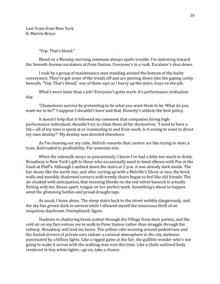 29
Last Train from New York
K. Marvin Bruce
“Yep. That’s blood.”
Blood on a Monday morning commute always spells trouble. I’m slaloming toward
the Seventh Avenue escalators at Penn Station. Everyone’s in a rush. Escalator’s shut down.
I rush by a group of maintenance men standing around the bottom of the faulty
conveyance. They've got some of the treads off and are peering down into the gaping cavity
beneath. “Yep. That’s blood,” one of them says as I hurry up the stairs. Guys on the job.
What’s more basic than a job? Everyone’s gotta work. It’s performance evaluation
day.
“Chameleons survive by pretending to be what you want them to be. What do you
want me to be?” I suppose I shouldn’t have said that. Honesty’s seldom the best policy.
It doesn’t help that it followed my comment that companies hiring high-
performance individuals shouldn’t try to claim them all for themselves. “I need to have a
life—all of my time is spent at or commuting to and from work. Is it wrong to want to direct
my own destiny?” My destiny was directed elsewhere.
As I’m cleaning out my cube, Aldrich remarks that careers are like trying to steer a
train. Railroaded to profitability. For someone else.
When the sidewalk sways so precariously, I know I’ve had a little too much to drink.
Broadway is New York’s gift to those who occasionally need to bend elbows with Poe at the
Vault at Pfaff’s. Although I ambled down the stairs at 2 p.m. it was already dark inside. The
bar shone like the north star, and after curling up with a Melville’s Ghost or two, the brick
walls and moodily shadowed corners with trendy chairs began to feel like old friends. The
air cloaked with anticipation, that stunning blonde on the red velvet hassock is actually
flirting with me. Knees apart, tongue on her perfect teeth. Something’s about to happen
amid the glistening bottles and proud draught taps.
As usual, I leave alone. The steep stairs back to the street wobble dangerously, and
the sky has grown dark in earnest while I allowed myself the innocuous thrill of an
iniquitous daydream. Unemployed. Again.
Students in chattering knots scatter through the Village from their parties, and the
cold air on my face entices me to walk to Penn Station rather than struggle through the
subway. Broadway will lead me home. The yellow cabs weaving around pedestrians and
the foolish drivers of private cars radiate a carnival atmosphere in the city darkness
punctuated by a billion lights. Like a rigged game at the fair, the gullible wonder who’s not
going to make it across with the walking man icon this time. Like a chalk-outlined body
rendered in tiny white lights—go on, take a chance.
 