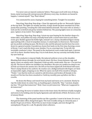 31
I’ve never seen an injured conductor before. These guys work with tons of sharp,
heavy, metal moving with entrepreneurial efficiency every day. Accidents are bound to
happen, I remind myself. “Yep. That’s blood.”
I’ve commuted for years, hoping for something better. Tonight I’m wounded.
Step-drag. Step-drag. Step-drag—I hear his approach up the car. Nervously I glance
at the top deck. The lights are muddy and dim. A large chunk has been smashed out of the
jaunty blue paneling, revealing the cold metal skeleton beneath. The train rolls on slowly. I
look out the scratched and grimy window behind me. The passing lights move at a leisurely
pace. I glance at my watch. Two-eighteen.
Step-drag. Step-drag. Step-drag. I strain my eyes hoping for the familiar shape of a
ticket-taker, neat pillbox hat atop a friendly head with a conservative haircut and often
ironic grin. Backlit against the feeble light, instead I see a slump-shouldered figure slowly
approaching with a cloud of unspoken menace. A catastrophe in chiaroscuro. Nervously I
pat my pockets seeking my pass. My throat is dry and the pleasant martini buzz has worn
down to a general anxiety. A ponderous, heavy foot lands on the first step churning a wave
of threat. I can’t reach the doors now; besides, I’m on a moving train. To my left, the
inviolable conductor’s door. The panel to the mechanical room creaks back open. A person
can’t fit in there. Another heavy step. I try to look down, but my curiosity inevitably draws
my eyes back up.
This conductor is injured. Badly. His tattered uniform is torn at the shoulder.
Bleeding flesh shows through, his arm barely intact. His face, frozen between rage and
agony, wears an unholy sneer. Repulsed, I look up with a weak smile. Pity me—I’ve just lost
my job. The horror before me shudders my shoulders. His eyes are sunken too deep to see.
A fresh scar bisects his anemic face. His left ear has been ripped off, fresh blood still oozes.
There’s damp blood on his uniform. He reaches out a disfigured hand with fingers are bent
at impossible angles, dripping on me. When he opens one half of his mouth to whisper,
“Ticket,” I see that his teeth are canted in odd directions and broken off sharply in his
mouth as if his face has been smashed in. I hold my monthly pass up before me like a
crucifix.
He draws the flimsy card-stock from my hand and stares at it a moment. Slowly he
rips the ticket down its center line, as if pulling apart a butterfly. “Hey,” I protest, despite
my fear, “I’ll need that tomorrow!” Wait. I have no job tomorrow. “What am I supposed to
do tomorrow?”
Step-drag. He turns to lumber down to the lower deck. His left foot is badly mangled,
and seems to be holding onto his leg by ligaments and odd shreds of flesh. He leaves a trail
of smeary blood.
The slamming of the panel startles me like a gunshot. I want to be home. Or even in
that god-forsaken office, being fired again. The train trundles along at a leisurely pace. I
decide I’ll get out at Union. There’ll be no more trains tonight, and even though I’m
unemployed, I’ll pay for a cab. No ghastly ticket collectors.
 