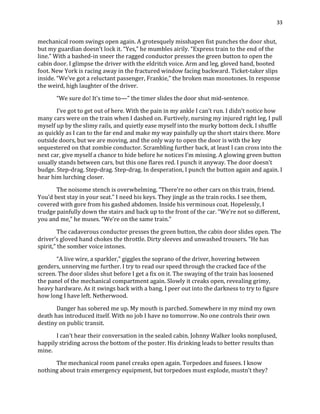 33
mechanical room swings open again. A grotesquely misshapen fist punches the door shut,
but my guardian doesn’t lock it. “Yes,” he mumbles airily. “Express train to the end of the
line.” With a bashed-in sneer the ragged conductor presses the green button to open the
cabin door. I glimpse the driver with the eldritch voice. Arm and leg, gloved hand, booted
foot. New York is racing away in the fractured window facing backward. Ticket-taker slips
inside. “We’ve got a reluctant passenger, Frankie,” the broken man monotones. In response
the weird, high laughter of the driver.
“We sure do! It’s time to—” the timer slides the door shut mid-sentence.
I’ve got to get out of here. With the pain in my ankle I can’t run. I didn’t notice how
many cars were on the train when I dashed on. Furtively, nursing my injured right leg, I pull
myself up by the slimy rails, and quietly ease myself into the murky bottom deck. I shuffle
as quickly as I can to the far end and make my way painfully up the short stairs there. More
outside doors, but we are moving, and the only way to open the door is with the key
sequestered on that zombie conductor. Scrambling further back, at least I can cross into the
next car, give myself a chance to hide before he notices I’m missing. A glowing green button
usually stands between cars, but this one flares red. I punch it anyway. The door doesn’t
budge. Step-drag. Step-drag. Step-drag. In desperation, I punch the button again and again. I
hear him lurching closer.
The noisome stench is overwhelming. “There’re no other cars on this train, friend.
You’d best stay in your seat.” I need his keys. They jingle as the train rocks. I see them,
covered with gore from his gashed abdomen. Inside his verminous coat. Hopelessly, I
trudge painfully down the stairs and back up to the front of the car. “We’re not so different,
you and me,” he muses. “We’re on the same train.”
The cadaverous conductor presses the green button, the cabin door slides open. The
driver’s gloved hand chokes the throttle. Dirty sleeves and unwashed trousers. “He has
spirit,” the somber voice intones.
“A live wire, a sparkler,” giggles the soprano of the driver, hovering between
genders, unnerving me further. I try to read our speed through the cracked face of the
screen. The door slides shut before I get a fix on it. The swaying of the train has loosened
the panel of the mechanical compartment again. Slowly it creaks open, revealing grimy,
heavy hardware. As it swings back with a bang, I peer out into the darkness to try to figure
how long I have left. Netherwood.
Danger has sobered me up. My mouth is parched. Somewhere in my mind my own
death has introduced itself. With no job I have no tomorrow. No one controls their own
destiny on public transit.
I can’t hear their conversation in the sealed cabin. Johnny Walker looks nonplused,
happily striding across the bottom of the poster. His drinking leads to better results than
mine.
The mechanical room panel creaks open again. Torpedoes and fusees. I know
nothing about train emergency equipment, but torpedoes must explode, mustn’t they?
 