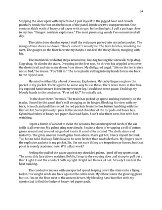 34
Stopping the door open with my left foot, I pull myself to the jagged floor and crouch
painfully beside the box on the bottom of the panel. Inside are two compartments. One
contains thick wads of heavy, red paper with straps. In the dim light, I pull a package close
to my face. “Danger: contains explosives.” The most promising words I’ve encountered all
day.
The cabin door shushes open. I stuff the red paper packet into my jacket pocket. The
mangled face stares me down. “Shoe’s untied,” I weakly lie. The train lurches, knocking me
over. The gouges on the floor lacerate my hands. I can feel the sticky blood, mingling with
his.
The mutilated conductor steps around me, like dog fouling the sidewalk. Step-drag.
Step-drag. He climbs the stairs. Dropping in the first seat, he throws his crippled arms over
the dented rail and stares me down from above. My disfigured angel. “Life on the last train’s
not so bad,” he muses. “You’ll fit in.” The torn plastic cutting into my hands forces me back
to the ripped seat.
My mind writhes like a bowl of worms. Explosives. My tacky fingers explore the
packet in my pocket. There’s got to be some way to use these. There were more in that box.
My exposed hand smears blood on my trouser leg. I could use some gauze. I hold up my
bloody hands to the conductor. “First aid kit?” I ironically ask.
“In the door there,” he nods. The train has picked up speed, rocking violently on the
tracks. I kneel by the panel that’s still swinging on its hinges. Blocking his view with my
back, I crouch and pull the rest of the red packets from the box before fumbling with the
first aid kit. Surreptitiously I peer in the second chamber of the torpedo and fusee box.
Cylindrical tubes of heavy red paper. Railroad flairs. I can’t take them now. Not with him
watching.
I open a bottle of alcohol to clean the wounds, but an unexpected lurch of the car
spills it all over me. My palms sting mercilessly. I make a show of wrapping a roll of cotton
gauze around and around my gashed hands. It smells like alcohol. The cloth stains red
instantly. The grim, uneven mouth grins from above. Flairs get hot, I force myself to think.
Too hot to hold. Railway flairs have to be seen farther than roadside flairs. My fingers count
the explosive packets in my pocket. Six. I’m not sure if they are torpedoes or fusees, but that
point is merely academic now. Will a flair work?
Feeling the pull of the gauze against my shredded palms, I peel off my sports coat.
The unearthly face above watches. Boldly, I step to the swaying door and stoop to pull out a
flair. I light it and the conduct bolts upright. Bright red flames jet out. Already I can feel the
heat building.
The conductor moves with unexpected speed, leaping down the stairs into a flying
tackle. His weight sends me back against the cabin door. My elbow slams the glowing green
button. I’m on the floor next to the unseen driver. My bleeding hand fumbles with my
sports coat to find the bulge of heavy red paper pads.
 