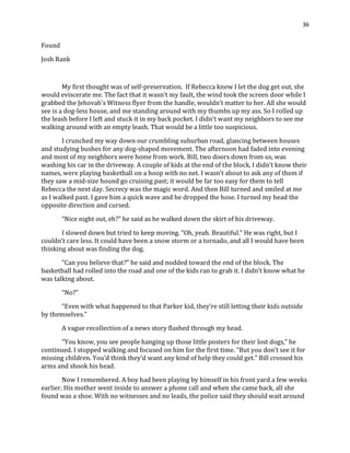 36
Found
Josh Rank
My first thought was of self-preservation. If Rebecca knew I let the dog get out, she
would eviscerate me. The fact that it wasn’t my fault, the wind took the screen door while I
grabbed the Jehovah’s Witness flyer from the handle, wouldn’t matter to her. All she would
see is a dog-less house, and me standing around with my thumbs up my ass. So I rolled up
the leash before I left and stuck it in my back pocket. I didn’t want my neighbors to see me
walking around with an empty leash. That would be a little too suspicious.
I crunched my way down our crumbling suburban road, glancing between houses
and studying bushes for any dog-shaped movement. The afternoon had faded into evening
and most of my neighbors were home from work. Bill, two doors down from us, was
washing his car in the driveway. A couple of kids at the end of the block, I didn’t know their
names, were playing basketball on a hoop with no net. I wasn’t about to ask any of them if
they saw a mid-size hound go cruising past; it would be far too easy for them to tell
Rebecca the next day. Secrecy was the magic word. And then Bill turned and smiled at me
as I walked past. I gave him a quick wave and he dropped the hose. I turned my head the
opposite direction and cursed.
“Nice night out, eh?” he said as he walked down the skirt of his driveway.
I slowed down but tried to keep moving. “Oh, yeah. Beautiful.” He was right, but I
couldn’t care less. It could have been a snow storm or a tornado, and all I would have been
thinking about was finding the dog.
“Can you believe that?” he said and nodded toward the end of the block. The
basketball had rolled into the road and one of the kids ran to grab it. I didn’t know what he
was talking about.
“No?”
“Even with what happened to that Parker kid, they’re still letting their kids outside
by themselves.”
A vague recollection of a news story flashed through my head.
“You know, you see people hanging up those little posters for their lost dogs,” he
continued. I stopped walking and focused on him for the first time. “But you don’t see it for
missing children. You’d think they’d want any kind of help they could get.” Bill crossed his
arms and shook his head.
Now I remembered. A boy had been playing by himself in his front yard a few weeks
earlier. His mother went inside to answer a phone call and when she came back, all she
found was a shoe. With no witnesses and no leads, the police said they should wait around
 