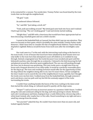 37
to be contacted for a ransom. Two weeks later, Tommy Parker was found dead by the train
tracks that ran through the neighborhood.
“Oh god,” I said.
An awkward silence followed.
“So,” said Bill. “Just taking a stroll, eh?”
“Yeah, yeah just walking around.” My initial goal came back into focus and I realized
I had to get moving. “The car’s looking good,” I said and slowly started walking.
“Alright then,” said Bill with a cheeriness that would have been appropriate had we
been discussing a baseball game and not a child’s murder.
I waved at the basketball kids as I passed, but they didn’t pay me any attention. They
were too focused on their game, which is probably the same mistake Tommy Parker made.
However, I didn’t have time to consider the fate of neighborhood children; I had to find my
dog before nightfall. Rebecca would be home from work soon after the streetlights came
on.
Our road came to a T at the end, with the intersecting road acting as the barrier to
the train tracks. A row of houses that must have been inhabited by deaf tenants were our
only buffer to the train horn that attempted to warn off children as it rumbled its way
through. Animals congregated near the tracks because it was wooded and quiet until the
behemoth machine came through like an avalanche. I listened to the kids bouncing the ball
and glanced around the otherwise quiet neighborhood. The sun was still peeking through
the trees, but its descent was quickening. The train tracks were a straight shot from my
house and a frequent direction of our daily walks. It would be a perfectly reasonable place
for the dog to go. The trees and resulting seclusion would offer me the opportunity to find
the dog without the neighbors being able to see, but if it wasn’t there, I’d lose sunlight by
the time I made it out to search the rest of the neighborhood. It was a gamble, but I thought
the tracks were my best shot. I walked away from the basketball kids, through someone’s
yard, and down a narrow path until my feet felt the unsteady support of the rocks
surrounding the tracks.
I couldn’t hear anything besides the leaves of the trees rustling in the damn wind
that started this whole thing, so I allowed myself to quietly call the dog’s name.
“Harper?” I said as if it was an incorrect answer to a question I didn’t know. I walked
along the rails and continued calling for the dog, each time growing in volume. Between
each call, I would pause and listen, hoping to hear a rustle followed by a brown dog with a
white head. Instead, after maybe four or five calls, I heard something to my right and saw a
small boy emerge from the woods.
“Are you lost?” asked the boy. He couldn’t have been more than six-years-old, and
looked vaguely familiar.
 