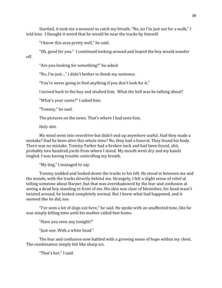 38
Startled, it took me a moment to catch my breath. “No, no I’m just out for a walk,” I
told him. I thought it weird that he would be near the tracks by himself.
“I know this area pretty well,” he said.
“Oh, good for you.” I continued looking around and hoped the boy would wander
off.
“Are you looking for something?” he asked.
“No, I’m just…” I didn’t bother to finish my sentence.
“You’re never going to find anything if you don’t look for it.”
I turned back to the boy and studied him. What the hell was he talking about?
“What’s your name?” I asked him.
“Tommy,” he said.
The pictures on the news. That’s where I had seen him.
Holy shit.
My mind went into overdrive but didn’t end up anywhere useful. Had they made a
mistake? Had he been alive this whole time? No, they had a funeral. They found his body.
There was no mistake. Tommy Parker had a broken neck and had been found, shit,
probably two hundred yards from where I stood. My mouth went dry and my hands
tingled. I was having trouble controlling my breath.
“My dog,” I managed to say.
Tommy nodded and looked down the tracks to his left. He stood in between me and
the woods, with the tracks directly behind me. Strangely, I felt a slight sense of relief at
telling someone about Harper, but that was overshadowed by the fear and confusion at
seeing a dead boy standing in front of me. His skin was clear of blemishes, his head wasn’t
twisted around, he looked completely normal. But I knew what had happened, and it
seemed like he did, too.
“I’ve seen a lot of dogs out here,” he said. He spoke with an unaffected tone, like he
was simply killing time until his mother called him home.
“Have you seen any tonight?”
“Just one. With a white head.”
The fear and confusion now battled with a growing sense of hope within my chest.
The combination simply felt like sharp ice.
“That’s her,” I said.
 