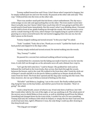 39
Tommy walked toward me and I froze. I don’t know what I expected to happen, but
he simply walked past me and over the tracks. He paused at the other side and said, “This
way.” I followed him into the trees on the other side.
There was another small path that led down a short embankment. The sky was a
solid orange on one side and approaching blue on the other. The trees made it seem later
than it actually was, but I knew I didn’t have much time left. If I was going to pull this off, I
would need to head home immediately. But this wasn’t what I was thinking about. I focused
on the child in front of me, gladly leading me through the woods. We came around a curve
and to a small clearing in the trees, where Harper was happily lying in a patch of dirt and
gnawing on a moss-covered branch. Her tail started wagging when she saw me, but she
didn’t pause on the branch.
Tommy stopped walking and turned around. “Is this your dog?” he asked.
“Yeah.” I nodded. “Yeah, this is her. Thank you so much.” I pulled the leash out of my
back pocket and clipped it to the dog’s collar.
Tommy simply smiled and turned around. He started walking into the woods.
“Hey, Tommy?” I called.
He paused for a second, but continued walking without turning around.
I watched him for a moment, but the fading sun made it hard to see too far into the
trees. A cold chill ran through me as the adrenalin wore off, and a blatant fear crept in.
“Let’s get the hell outta here,” I said to Harper. She grabbed her stick and we
followed the trail back to the train tracks, then across, then back through the woods,
between the houses, and to the road. We walked in the front door after I took the stick out
of Harper’s mouth and left it on the porch. Rebecca pulled up as Harper drank all of the
water from her bowl. The front door opened and the dog came running into the room. This
time, however, she ran up to Rebecca instead of bolting out the door.
“Oh hello!” said Rebecca, laughing. I sat on the couch. She finally walked past the
dog, hung her keys on the key holder, and slid her purse from her shoulder. “How’s it
going?” she asked.
I took a deep breath, unsure of what to say. It had only been a half hour, but I felt
like I could either talk for the rest of the night, or not say anything at all. The whole point of
the secrecy was to shield Rebecca from worry, as well as shielding myself from the fallout.
Something had changed down by the train tracks. I couldn’t be sure if it was something
Tommy had said, the swiftness with which he helped, or simply the fact that I had seen him
at all (I had seen him, right?). Whatever it was, the only thing I could say after drawing in
that deep breath was:
“The dog got out tonight.”
 