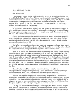 40
Sex, Nail Polish & Convicts
R.E Hengsterman
I once fucked a woman that I’d met in a nail polish factory, as her towheaded toddler ran
around the bed yelling, "Daddy, Daddy." (It was as awkward as it sounds.) It became even more
awkward because the whole event took place with me on my back, staring at the tips of my white
athletic socks, while a pendulously-breasted woman writhed back and forth, until a moan
escaped her in a climax. At least, that's how my memory recalls the events… Right before I
sprinted from the house for my very survival.
In life there are places we land, and places we land awkwardly. In the summer of eighty-
six, I landed sideways on the doorstep of an Armenian nail polish factory in the heart of the city.
I was a young teen serving community service for some testosterone-fueled assault charges. My
life was a thin film of social transgressions.
For six months I was relegated to the seedy underbelly of the nail polish world; peppered
with Armenian rants, assembly-line malfunctions, and a learning curve that was much steeper
than I could have imagine. I don't say this lightly. Bottles were hurled, tears flowed, and what I
experienced nearly cost me my life.
But before I am allowed your pity we need to explore. Imagine a warehouse: squat, heavy,
and damp, like a wet cardboard box; odorous and unduly dark all hours of the day. In the belly of
the dilapidated structure, a long serpentine conveyor belt snaked from end to end.
Now, let me explain how the relevance of this plays into my near demise. Silently standing
along the metallic snake were about a dozen women. Six on either side spaced about 4-5 feet
apart. A horn would sound, and the tiny uncapped bottles would flow like blood from a sliced
vein. By hand, and at an impossible speed, each bottle moved down the line, fingers flickering in
and out like pale fireflies as metal rollers cried click-click-click-clack until an error occurred and
a low-buttoned bare-chested Armenian hurled something at your head. In a nutshell, this was the
job. Eight hours a day. Five days a week. Other, less important nuances may have dripped from
my memory. And others purposely ejected due to real discontent. Nevertheless, I think you have
the idea.
But… I must confess I have told a lie - or a mistruth. Maybe more like a
‘misrepresentation’ of why I’m telling this story. I guess in many ways it’s more accurately a
confession of sorts. When I said I fucked woman, well that's grossly inaccurate.
You see, working a job that produced callouses so big and painful that I was unable to
unbutton my pants for days on end produced a curious byproduct. Eleven women and a sixteen-
year-old boy took turns buttoning and unbuttoning each other’s pants so we could find relief in
desperate sprints to the restroom. And these are not exaggerations. Enter Mrs. Robinson. (I can
hear your laughter now, but before you judge, that was her real name.)
One day, Mrs. Robinson tucked her fingers a little deeper than the rest. You can imagine
what that does to a teenage boy. The touch of her long slender fingers started a process I was
incapable of stopping. It wasn't but two days later that I found myself on her couch, dressed in
 