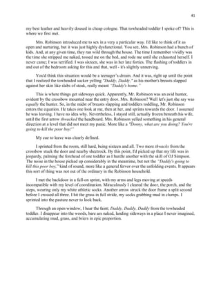41
my best leather and heavily doused in cheap cologne. That towheaded toddler I spoke of? This is
where we first met.
Mrs. Robinson introduced me to sex in a very a particular way. I'd like to think of it as
open and nurturing, but it was just highly dysfunctional. You see, Mrs. Robinson had a bunch of
kids. And, at any given time, they ran wild through the house. The time I remember vividly was
the time she stripped me naked, tossed me on the bed, and rode me until she exhausted herself. I
never came; I was terrified. I was sixteen, she was in her late forties. The flashing of toddlers in
and out of the bedroom asking for this and that, well - it's slightly unnerving.
You'd think this situation would be a teenager’s dream. And it was, right up until the point
that I realized the towheaded sucker yelling "Daddy, Daddy," as his mother's breasts slapped
against her skin like slabs of steak, really meant “Daddy's home.”
This is where things get sideways quick. Apparently, Mr. Robinson was an avid hunter,
evident by the crossbow mounted near the entry door. Mrs. Robinson? Well let's just she say was
equally the hunter. So, in the midst of breasts slapping and toddlers toddling, Mr. Robinson
enters the equation. He takes one look at me, then at her, and sprints towards the door. I assumed
he was leaving. I have no idea why. Nevertheless, I stayed still, actually frozen beneath his wife,
until the first arrow thwacked the headboard. Mrs. Robinson yelled something in his general
direction at a level that did not meet my panic. More like a "Donny, what are you doing? You're
going to kill the poor boy!”
My cue to leave was clearly defined.
I sprinted from the room, still hard, being sixteen and all. Two more thwacks from the
crossbow stuck the door and nearby sheetrock. By this point, I'd picked up that my life was in
jeopardy, palming the forehead of one toddler as I hurdle another with the skill of OJ Simpson.
The noise in the house picked up considerably in the meantime, but not the “Daddy's going to
kill this poor boy,” kind of sound, more like a general fervor over the unfolding events. It appears
this sort of thing was not out of the ordinary in the Robinson household.
I met the backdoor in a full-on sprint, with my arms and legs moving at speeds
incompatible with my level of coordination. Miraculously I cleared the door, the porch, and the
steps, wearing only my white athletic socks. Another arrow struck the door frame a split second
before I crossed all three. I hit the grass in full stride, my socks grabbing mud in clumps. I
sprinted into the pasture never to look back.
Through an open window, I hear the faint; Daddy, Daddy, Daddy from the towheaded
toddler. I disappear into the woods, bare ass naked, landing sideways in a place I never imagined,
accumulating mud, grass, and briers in epic proportion.
 