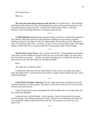 42
The Northern Line
Mike Lee
The rain came down hard, staccato on the tin roof. You could smell it—like burnished
steel burned with a blowtorch. The clouds thundered as I stood on the porch listening to its call.
Everything looked so green and lush—a tropical riot. Hard to believe that it’s only mid-
afternoon, and I am thinking about how I’m going to make the rent.
* * *
A 1958 Studebaker Lark, kicking up clouds of dust as I haul ass on bald whitewalls down
Jim’s Branch. Sentiments focused on the transmission sliding out of gear and my cigarette
burning too close for my fingers to hold. Dr. Pepper bottles litter the floor and the radio doesn’t
work. I’m humming a Ruts tune—out of key, as usual. I have too much time to spare. The engine
begins to misfire and I have a creepy feeling that I’m not going to make it home tonight.
* * *
The last time I was in Texas, I met a woman who told me: “A photographer took pictures
of me when I lived in Dallas last summer. He let me wear my favorite clothes, you know, like I
have this really nice sweater . . . and this sexy black and white skirt. I wouldn’t let him take any
dirty pictures of me, but I felt really sexy. He paid me $1800.”
Pause.
“He really did. I cashed the check.”
I watched her walk away with my friend Edward. They went to score dope from a guy I
knew from high school. I stood by the car and waited a couple of minutes before leaving. I never
called Edward again.
* * *
Central Park November Afternoon. The sky is gray and listless, interlaced with clouds
with the consistency of wafting smoke. The breeze is cold, and cuts like the razor wire from my
favorite scene from Suspiria.
I take six steps and cut across the packed earth. The football comes in at a tight spiral, just
like in half-time highlights.
I jump and reach with both hands—perfect position. I snare the pass and hit the ground
without missing a step. Without breaking my stride, I turn the corner and head to the ersatz end
zone untouched. I spike the ball and look up at the sky. The clouds are over all of us, yet it
doesn’t rain.
* * *
 