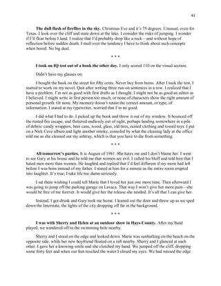 43
The dull flash of fireflies in the sky. Christmas Eve and it’s 75 degrees. Unusual, even for
Texas. I look over the cliff and stare down at the lake. I consider the risks of jumping. I wonder
if I’ll float before I land. I realize that I’d probably drop like a rock—and without hope of
reflection before sudden death. I mull over the tendency I have to think about such concepts
when bored. No big deal.
* * *
I took an IQ test out of a book the other day. I only scored 110 on the visual section.
Didn’t have my glasses on.
I bought the book on the street for fifty cents. Never buy from bums. After I took the test, I
started to work on my novel. Quit after writing three run-on sentences in a row. I realized that I
have a problem. I’m not as good with first drafts as I thought. I might not be as good an editor as
I believed. I might write in first person too much, or none of characters show the right amount of
personal growth. Or none. My memory doesn’t retain the correct amount, or type, of
information. I stared at my typewriter, worried that I’m no good.
I did what I had to do. I picked up the book and threw it out of my window. It bounced off
the rusted fire escape, and fluttered endlessly out of sight, perhaps landing somewhere in a pile
of debris: candy wrappers, beer cans, wood, glass, old tires, ruined clothing and tossed toys. I put
on a Nick Cave album and light another smoke, consoled by what the cleaning lady at the office
told me as she cleaned out my ashtray, which is that you have to die from something.
* * *
All tomorrow’s parties. It is August of 1981. She hates me and I don’t blame her. I went
to see Gary at his house and he told me that women are evil. I called his bluff and told him that I
hated men more than women. He laughed and replied that I’d feel different if my mom had left
before I was born instead of my father. I stared at him for a minute as the entire room erupted
into laughter. It’s true; I take life too damn seriously.
I sat there wishing I could tell Marie that I loved her just one more time. Then afterward I
was going to jump off the parking garage on Lavaca. That way I won’t give her more pain—she
would be free of me forever. It would give her the release she needed. It’s all that I can give her.
Instead, I got drunk and Gary took me home. I leaned out the door and threw up as we sped
down the Interstate, the lights of the city dropping off far in the background.
* * *
I was with Sherry and Helen at an outdoor show in Hays County. After my band
played, we wandered off to the swimming hole nearby.
Sherry and I stood on the edge and looked down. Marie was sunbathing on the beach on the
opposite side, while her new boyfriend floated on a raft nearby. Sherry and I glanced at each
other. I gave her a knowing smile and she clutched my hand. We jumped off the cliff, dropping
some forty feet and when our feet touched the water I closed my eyes. We had missed the edge
 