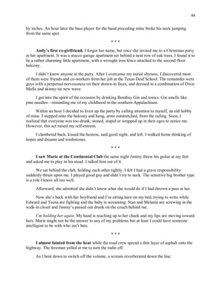 44
by inches. An hour later the bass player for the band preceding mine broke his neck jumping
from the same spot.
* * *
Andy’s first ex-girlfriend. I forgot her name, but once she invited me to a Christmas party
at her apartment. It was a stucco garage apartment set behind a neat row of oak trees. I found it to
be a rather charming little apartment, with a wrought iron fence attached to the second-floor
balcony.
I didn’t know anyone at the party. After I overcame my initial shyness, I discovered most
of them were friends and co-workers from her job at the Texas Deaf School. The remainder were
guys with a perpetual nervousness on their drawn-in faces, and dressed in a combination of Dixie
Mafia and skinny-tie new wave.
I got into the spirit of the occasion by drinking Bombay Gin and tonics. Gin smells like
pine needles—reminding me of my childhood in the southern Appalachians.
Within an hour I decided to liven up the party by calling attention to myself, an old hobby
of mine. I stepped onto the balcony and hung, arms outstretched, from the railing. Soon, I
realized that everyone was too drunk, stoned, stupid or wrapped up in their egos to notice me.
However, this act raised my self-esteem.
I clambered back, kissed the hostess, said good night, and left. I walked home thinking of
hopes and dreams and tombstones.
* * *
I saw Marie at the Continental Club the same night Jimmy threw his guitar at my feet
and asked me to play in his stead. I talked him out of it.
We sat behind the club, holding each other tightly. I felt I had a grave responsibility
suddenly thrust upon me. I played good guy and didn’t try to neck. The sensitive big brother type
is a role I know all too well.
Afterward, she admitted she didn’t know what she would do if I had thrown a pass at her.
Now she’s back with her boyfriend and I’m sitting here on my bed, trying to write while
Edward and Teena are fighting and the baby is screaming. Stan and Melanie are screwing in the
walk-in closet and Jimmy’s passed out drunk on the couch behind me.
I’m holding her again. My hand is reaching up to her cheek and my lips are moving toward
hers. Marie might not be the answer to any of my problems but at least I could have someone
intelligent to be with who isn’t bats.
* * *
I almost fainted from the heat while the road crew spread a thin layer of asphalt onto the
highway. The foreman yelled at me to turn the radio off.
As I bent down to switch off the volume, a scream reverberated down the line.
 