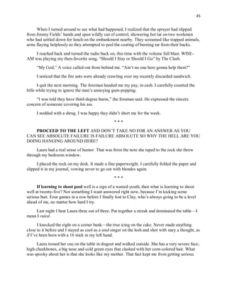 45
When I turned around to see what had happened, I realized that the sprayer had slipped
from Jimmy Fields’ hands and spun wildly out of control, showering hot tar on two workmen
who had settled down for lunch on the embankment nearby. They screamed like trapped animals,
arms flaying helplessly as they attempted to peel the coating of burning tar from their backs.
I reached back and turned the radio back on, this time with the volume full blast. WISE-
AM was playing my then-favorite song, “Should I Stay or Should I Go” by The Clash.
“My God,” A voice called out from behind me. “Ain’t no one here gonna help them?”
I noticed that the fire ants were already crawling over my recently discarded sandwich.
I quit the next morning. The foreman handed me my pay, in cash. I carefully counted the
bills while trying to ignore the man’s annoying gum-popping.
“I was told they have third-degree burns,” the foreman said. He expressed the sincere
concern of someone covering his ass.
I nodded with a shrug. I was happy they didn’t short me for the week.
* * *
PROCEED TO THE LEFT AND DON’T TAKE NO FOR AN ANSWER AS YOU
CAN SEE ABSOLUTE FAILURE IS FAILURE ABSOLUTE SO WHY THE HELL ARE YOU
DOING HANGING AROUND HERE?
Laura had a real sense of humor. That was from the note she taped to the rock she threw
through my bedroom window.
I placed the rock on my desk. It made a fine paperweight. I carefully folded the paper and
slipped it in my journal, vowing never to go out with blondes again.
* * *
If learning to shoot pool well is a sign of a wasted youth, then what is learning to shoot
well at twenty-five? Not something I want answered right now, because I’m kicking some
serious butt. Four games in a row before I finally lost to Clay, who’s always going to be a level
ahead of me, no matter how hard I try.
Last night I beat Laura three out of three. Put together a streak and dominated the table—I
mean I ruled.
I knocked the eight on a corner bank—the true icing on the cake. Never made anything
close to it before and I stayed as cool as a soul singer on the lush and shot with nary a thought, as
if I’ve been born with a 16 stick in my left hand.
Laura tossed her cue on the table in disgust and walked outside. She has a very severe face;
high cheekbones, a big nose and cold green eyes that clashed with her corn-colored hair. What
was spooky about her is that she looks like my mother. That fact kept me from getting serious.
 