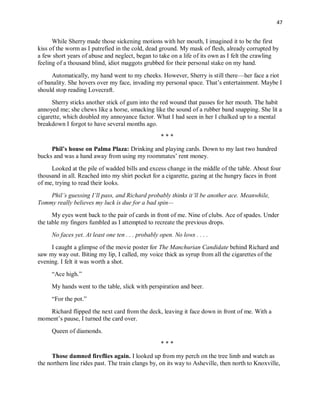 47
While Sherry made those sickening motions with her mouth, I imagined it to be the first
kiss of the worm as I putrefied in the cold, dead ground. My mask of flesh, already corrupted by
a few short years of abuse and neglect, began to take on a life of its own as I felt the crawling
feeling of a thousand blind, idiot maggots grubbed for their personal stake on my hand.
Automatically, my hand went to my cheeks. However, Sherry is still there—her face a riot
of banality. She hovers over my face, invading my personal space. That’s entertainment. Maybe I
should stop reading Lovecraft.
Sherry sticks another stick of gum into the red wound that passes for her mouth. The habit
annoyed me; she chews like a horse, smacking like the sound of a rubber band snapping. She lit a
cigarette, which doubled my annoyance factor. What I had seen in her I chalked up to a mental
breakdown I forgot to have several months ago.
* * *
Phil’s house on Palma Plaza: Drinking and playing cards. Down to my last two hundred
bucks and was a hand away from using my roommates’ rent money.
Looked at the pile of wadded bills and excess change in the middle of the table. About four
thousand in all. Reached into my shirt pocket for a cigarette, gazing at the hungry faces in front
of me, trying to read their looks.
Phil’s guessing I’ll pass, and Richard probably thinks it’ll be another ace. Meanwhile,
Tommy really believes my luck is due for a bad spin—
My eyes went back to the pair of cards in front of me. Nine of clubs. Ace of spades. Under
the table my fingers fumbled as I attempted to recreate the previous drops.
No faces yet. At least one ten . . . probably open. No lows . . . .
I caught a glimpse of the movie poster for The Manchurian Candidate behind Richard and
saw my way out. Biting my lip, I called, my voice thick as syrup from all the cigarettes of the
evening. I felt it was worth a shot.
“Ace high.”
My hands went to the table, slick with perspiration and beer.
“For the pot.”
Richard flipped the next card from the deck, leaving it face down in front of me. With a
moment’s pause, I turned the card over.
Queen of diamonds.
* * *
Those damned fireflies again. I looked up from my perch on the tree limb and watch as
the northern line rides past. The train clangs by, on its way to Asheville, then north to Knoxville,
 