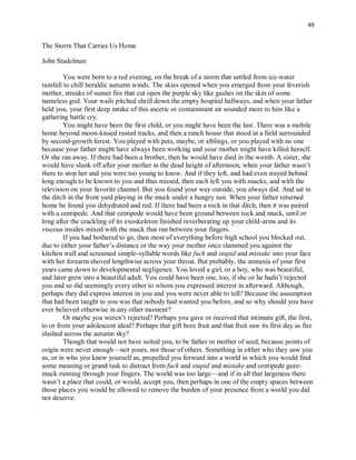 49
The Storm That Carries Us Home
John Stadelman
You were born to a red evening, on the break of a storm that settled from ice-water
rainfall to chill heraldic autumn winds. The skies opened when you emerged from your feverish
mother, streaks of sunset fire that cut open the purple sky like gashes on the skin of some
nameless god. Your wails pitched shrill down the empty hospital hallways, and when your father
held you, your first deep intake of this ascetic or contaminant air sounded more to him like a
gathering battle cry.
You might have been the first child, or you might have been the last. There was a mobile
home beyond moon-kissed rusted tracks, and then a ranch house that stood in a field surrounded
by second-growth forest. You played with pets, maybe, or siblings, or you played with no one
because your father might have always been working and your mother might have killed herself.
Or she ran away. If there had been a brother, then he would have died in the womb. A sister, she
would have slunk off after your mother in the dead height of afternoon, when your father wasn’t
there to stop her and you were too young to know. And if they left, and had even stayed behind
long enough to be known to you and thus missed, then each left you with snacks, and with the
television on your favorite channel. But you found your way outside, you always did. And sat in
the ditch in the front yard playing in the muck under a hungry sun. When your father returned
home he found you dehydrated and red. If there had been a rock in that ditch, then it was paired
with a centipede. And that centipede would have been ground between rock and muck, until or
long after the crackling of its exoskeleton finished reverberating up your child-arms and its
viscous insides mixed with the muck that ran between your fingers.
If you had bothered to go, then most of everything before high school you blocked out,
due to either your father’s distance or the way your mother once slammed you against the
kitchen wall and screamed simple-syllable words like fuck and stupid and mistake into your face
with her forearm shoved lengthwise across your throat. But probably, the amnesia of your first
years came down to developmental negligence. You loved a girl, or a boy, who was beautiful,
and later grew into a beautiful adult. You could have been one, too, if she or he hadn’t rejected
you and so did seemingly every other to whom you expressed interest in afterward. Although,
perhaps they did express interest in you and you were never able to tell? Because the assumption
that had been taught to you was that nobody had wanted you before, and so why should you have
ever believed otherwise in any other moment?
Or maybe you weren’t rejected? Perhaps you gave or received that intimate gift, the first,
to or from your adolescent ideal? Perhaps that gift bore fruit and that fruit saw its first day as fire
slashed across the autumn sky?
Though that would not have suited you, to be father or mother of seed, because points of
origin were never enough—not yours, not those of others. Something in either who they saw you
as, or in who you knew yourself as, propelled you forward into a world in which you would find
some meaning or grand task to distract from fuck and stupid and mistake and centipede gore-
muck running through your fingers. The world was too large—and if in all that largeness there
wasn’t a place that could, or would, accept you, then perhaps in one of the empty spaces between
those places you would be allowed to remove the burden of your presence from a world you did
not deserve.
 