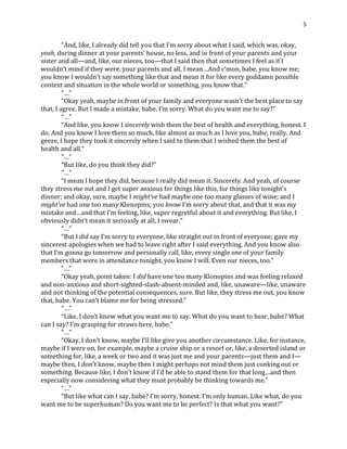 5
“And, like, I already did tell you that I’m sorry about what I said, which was, okay,
yeah, during dinner at your parents’ house, no less, and in front of your parents and your
sister and all—and, like, our nieces, too—that I said then that sometimes I feel as if I
wouldn’t mind if they were, your parents and all, I mean…And c’mon, babe, you know me;
you know I wouldn’t say something like that and mean it for like every goddamn possible
context and situation in the whole world or something, you know that.”
“…”
“Okay yeah, maybe in front of your family and everyone wasn’t the best place to say
that, I agree. But I made a mistake, babe. I’m sorry. What do you want me to say?”
“…”
“And like, you know I sincerely wish them the best of health and everything, honest. I
do. And you know I love them so much, like almost as much as I love you, babe, really. And
geeze, I hope they took it sincerely when I said to them that I wished them the best of
health and all.”
“…”
“But like, do you think they did?”
“…”
“I mean I hope they did, because I really did mean it. Sincerely. And yeah, of course
they stress me out and I get super anxious for things like this, for things like tonight’s
dinner; and okay, sure, maybe I might’ve had maybe one too many glasses of wine; and I
might’ve had one too many Klonopins; you know I’m sorry about that, and that it was my
mistake and…and that I’m feeling, like, super regretful about it and everything. But like, I
obviously didn’t mean it seriously at all, I swear.”
“…”
“But I did say I’m sorry to everyone, like straight out in front of everyone; gave my
sincerest apologies when we had to leave right after I said everything. And you know also
that I’m gonna go tomorrow and personally call, like, every single one of your family
members that were in attendance tonight, you know I will. Even our nieces, too.”
“…”
“Okay yeah, point taken: I did have one too many Klonopins and was feeling relaxed
and non-anxious and short-sighted-slash-absent-minded and, like, unaware—like, unaware
and not thinking of the potential consequences, sure. But like, they stress me out, you know
that, babe. You can’t blame me for being stressed.”
“…”
“Like, I don’t know what you want me to say. What do you want to hear, babe? What
can I say? I’m grasping for straws here, babe.”
“…”
“Okay, I don’t know, maybe I’ll like give you another circumstance. Like, for instance,
maybe if I were on, for example, maybe a cruise ship or a resort or, like, a deserted island or
something for, like, a week or two and it was just me and your parents—just them and I—
maybe then, I don’t know, maybe then I might perhaps not mind them just conking out or
something. Because like, I don’t know if I’d be able to stand them for that long…and then
especially now considering what they must probably be thinking towards me.”
“…”
“But like what can I say, babe? I’m sorry, honest. I’m only human. Like what, do you
want me to be superhuman? Do you want me to be perfect? Is that what you want?”
 