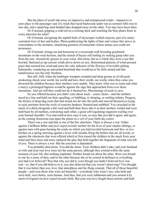 50
But the plans of youth slip away on impassive and unimpressed winds—impassive to
your place in the passenger seat of a truck that raced backroads under sun as summer hills rose to
one side, and a sparkling mud-bedded lake dropped away on the other. You may have been there.
Or if instead, gripping a cold rail on a rocking deck and watching the blue plains foam in
every direction for what?
Or if instead, navigating the asphalt beds of skyscraper-walled canyons, part of a many-
currented river of feet and bodies. Photosynthesizing the lights of bars and venues that strove in
concordance to the aromatic, tantalizing gestures of restaurants whose names you could not
pronounce.
Or if instead, strung-out and lonesome at a crossroads with brooding graybeard
mountains on the west horizon, and the stench of bayou still trailing its reeking grasp after you
from the east. Around all, grasses to your waist, thin alone, but as a whole they were a sea that
howled, flattened as rip-current winds drove down on you. Determined patterns of wind-pressed
grass that seemed less wind and more the only indicator of the flyways of invisible gliding
behemoths, wandering an untouched heartland that would never be fully tamed and that
tamelessness was the only freedom.
But still. Still, when the harbinger trumpets sounded and deep groans as of old gods
awakening shook your world, his world and hers, their world, our world, when they came you
drowned the children because their mothers were unable. They knew what was to come and what
a mercy a prolonged baptism would be against the rage that approached from over those
mountains. And yet still they could not do it themselves. Murmurings of souls to save.
So you offered because you didn’t care about souls—yours, theirs—and the mothers
stood in a line and held out their squalling, or babbling, or sleeping, or smiling infants. Progeny,
the feelers of deep-dug roots that had struck too far into the earth and starved themselves trying
to suck nutrients from the roofs of concrete bunkers. Stunted and stubbled. You crouched in the
muck of a ditch alongside a dirt road and held their faces into it as their mothers wailed and were
held back by all mothers, restraining each other, a great self-regulating organism wailing over
your burned shoulder. You marveled at how easy it was, so easy that you did it again, and again,
as the coming firestorms rent apart the plains in a veil of your birth-sky colors.
There was a war and that is one of the few absolutes. There is always a war. Either
against a hellbent father and fuck stupid mistake mother for the lives of your maybe-siblings, or
against men with guns burning the roads on which you had traveled lonesome and free, or in a
kitchen on a spring morning against a lover with mouths firing the bullets that are all words, or
against the chemicals that were offered which at first erased the children in the muck from your
mind and then more and more replaced the glue that held together the fragments of what was left
of you. There is always a war. But the outcome is dependent.
You probably died alone. You did die alone. Your children didn’t take, and your husband
or wife and your true love were not the same person, although they existed within the same
moment of your life. But nothing imploded. Neither found out about the other. Were you bound
to one by a sense of duty, and to the other because she or he existed in defiance to everything
you had ever believed? Was that why you did it, even though you hadn’t believed love was
real—or, that if you did believe in it, you also believed that you weren’t deserving? You thought
that it was better than you, love, that amorphous and far-flung concept. That all of those beautiful
people—and even those who were not beautiful—everybody who wasn’t you, who held and
were held, were better, were human. And thus, that you were subhuman and you earned it by
merit of original sin fuck stupid mistake birth. But your true love fought those notions and held
 