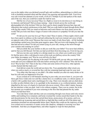 51
you on the nights when you declared yourself ugly and worthless, admonishings to which your
wife or husband remained silent and that silence was agreeing and agreeable truth. Your lover
was soft-voiced but adamant of your worth, of all of it. Perhaps if you had spoken of the muck
and of the war, then you could have made the truth be seen.
Did the two of you run away? Race in a flight as sweet in its devotion as it was biting in
its intensity and betrayal? Did you keep running—slept in hotels across the world and
photographed all of the skylines? Did you find a god in sheets tangled between bare legs and
silhouettes that rocked synchronous in the dark? Did you walk hand-in-hand through docks filled
with fog like smoke? Did you stand on balconies and watch flames rise from slums across the
world? Did you look onto those visages of unrest with concern or sympathy? Or did you take the
soma?
Or did you let your true love go? Due to duty? Does it matter, if those nights which could
have been spent in embrace on the road and embracing the road were instead cast away in beds
on opposite ends of the room? Because that room was made of only those beds—all the backdrop
surroundings melted away from that great negative space. Did you twist with longing for a body
that had moved to others? Or did you remain lying on your side, staring at the moon through
your curtains and counting its cycles?
Did you drink like your mother or did you work like your father? You never had children,
and for that you felt blessed. Felt that you had saved them from becoming you. From loving you.
Did you run into your mother at a shrimp-stand in a city where you would never return?
Or find her grave after a call placed to next-of-kin took you halfway across the country? Did
your father accompany you? Was he even still alive by then?
Did he punish you for playing in the muck? Or did he pick you up, take you inside and
wash and cool your reddened skin with aloe before noticing his wife’s absence? Was she his true
love? Was he hers? No? Then in the face of fate and some notion of true love, what supreme
cosmic bastard did that make you?
God did not create the world and you knew this. Your grandmother either struck you
when you said as much, or covered her face with her remaining hand and wept for your soul.
You either shot that man or you didn’t. He either insulted you after too many drinks or he
beat his wife and you happened to love her.
If you created art or left bastards mewling in your wake you never knew it, you just rode
those gale force winds end over end like a damn fool, or a roadhouse saint, or a throat-opener, or
a harlot with a golden heart and a machinegun for a leg. There were decades and you died alone
in either an alley behind a bar or in a gunfight in the mountains or as a withered patient, statistic,
dispelled by the wave of a hand of a tired god who never existed. Where didn’t matter, because
the last absolute is that you died. And it was without company. There was no creator, but in the
last moment you wondered if you were returning to the fires that had plumed the sky under
which you had been born.
You rode those winds and they sent you screaming through every house until only strewn
rubble and kindling-lives remained, and home-wrecked the victims raised their hands to the sky
and shouted praise for the storm that carried them home, praise praise all ye praise, until you
snatched them up in passing and carried them so high that they could see all of the plains and
mountains stretched out unconquerable below them. Maybe they could see the trajectory of their
lives etched out in concentric or erratic circles like shadows, stamped or wavering over their
heartlands. And then you dropped them, and either laughed or wept for their plummet.
 