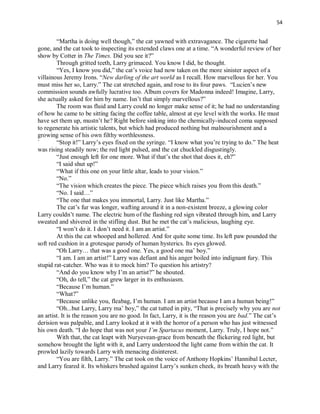 54
“Martha is doing well though,” the cat yawned with extravagance. The cigarette had
gone, and the cat took to inspecting its extended claws one at a time. “A wonderful review of her
show by Cotter in The Times. Did you see it?”
Through gritted teeth, Larry grimaced. You know I did, he thought.
“Yes, I know you did,” the cat’s voice had now taken on the more sinister aspect of a
villainous Jeremy Irons. “New darling of the art world as I recall. How marvellous for her. You
must miss her so, Larry.” The cat stretched again, and rose to its four paws. “Lucien’s new
commission sounds awfully lucrative too. Album covers for Madonna indeed! Imagine, Larry,
she actually asked for him by name. Isn’t that simply marvellous?”
The room was fluid and Larry could no longer make sense of it; he had no understanding
of how he came to be sitting facing the coffee table, almost at eye level with the works. He must
have set them up, mustn’t he? Right before sinking into the chemically-induced coma supposed
to regenerate his artistic talents, but which had produced nothing but malnourishment and a
growing sense of his own filthy worthlessness.
` “Stop it!” Larry’s eyes fixed on the syringe. “I know what you’re trying to do.” The heat
was rising steadily now; the red light pulsed, and the cat chuckled disgustingly.
“Just enough left for one more. What if that’s the shot that does it, eh?”
“I said shut up!”
“What if this one on your little altar, leads to your vision.”
“No.”
“The vision which creates the piece. The piece which raises you from this death.”
“No. I said…”
“The one that makes you immortal, Larry. Just like Martha.”
The cat’s fur was longer, wafting around it in a non-existent breeze, a glowing color
Larry couldn’t name. The electric hum of the flashing red sign vibrated through him, and Larry
sweated and shivered in the stifling dust. But he met the cat’s malicious, laughing eye.
“I won’t do it. I don’t need it. I am an artist.”
At this the cat whooped and hollered. And for quite some time. Its left paw pounded the
soft red cushion in a grotesque parody of human hysterics. Its eyes glowed.
“Oh Larry… that was a good one. Yes, a good one ma’ boy.”
“I am. I am an artist!” Larry was defiant and his anger boiled into indignant fury. This
stupid rat-catcher. Who was it to mock him? To question his artistry?
“And do you know why I’m an artist?” he shouted.
“Oh, do tell,” the cat grew larger in its enthusiasm.
“Because I’m human.”
“What?”
“Because unlike you, fleabag, I’m human. I am an artist because I am a human being!”
“Oh...but Larry, Larry ma’ boy,” the cat tutted in pity, “That is precisely why you are not
an artist. It is the reason you are no good. In fact, Larry, it is the reason you are bad.” The cat’s
derision was palpable, and Larry looked at it with the horror of a person who has just witnessed
his own death. “I do hope that was not your I’m Spartacus moment, Larry. Truly, I hope not.”
With that, the cat leapt with Nuryevean-grace from beneath the flickering red light, but
somehow brought the light with it, and Larry understood the light came from within the cat. It
prowled lazily towards Larry with menacing disinterest.
“You are filth, Larry.” The cat took on the voice of Anthony Hopkins’ Hannibal Lecter,
and Larry feared it. Its whiskers brushed against Larry’s sunken cheek, its breath heavy with the
 