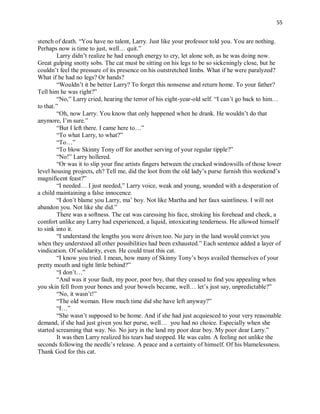 55
stench of death. “You have no talent, Larry. Just like your professor told you. You are nothing.
Perhaps now is time to just, well… quit.”
Larry didn’t realize he had enough energy to cry, let alone sob, as he was doing now.
Great gulping snotty sobs. The cat must be sitting on his legs to be so sickeningly close, but he
couldn’t feel the pressure of its presence on his outstretched limbs. What if he were paralyzed?
What if he had no legs? Or hands?
“Wouldn’t it be better Larry? To forget this nonsense and return home. To your father?
Tell him he was right?”
“No,” Larry cried, hearing the terror of his eight-year-old self. “I can’t go back to him…
to that.”
“Oh, now Larry. You know that only happened when he drank. He wouldn’t do that
anymore, I’m sure.”
“But I left there. I came here to…”
“To what Larry, to what?”
“To…”
“To blow Skinny Tony off for another serving of your regular tipple?”
“No!” Larry hollered.
“Or was it to slip your fine artists fingers between the cracked windowsills of those lower
level housing projects, eh? Tell me, did the loot from the old lady’s purse furnish this weekend’s
magnificent feast?”
“I needed… I just needed,” Larry voice, weak and young, sounded with a desperation of
a child maintaining a false innocence.
“I don’t blame you Larry, ma’ boy. Not like Martha and her faux saintliness. I will not
abandon you. Not like she did.”
There was a softness. The cat was caressing his face, stroking his forehead and cheek, a
comfort unlike any Larry had experienced, a liquid, intoxicating tenderness. He allowed himself
to sink into it.
“I understand the lengths you were driven too. No jury in the land would convict you
when they understood all other possibilities had been exhausted.” Each sentence added a layer of
vindication. Of solidarity, even. He could trust this cat.
“I know you tried. I mean, how many of Skinny Tony’s boys availed themselves of your
pretty mouth and tight little behind?”
“I don’t…”
“And was it your fault, my poor, poor boy, that they ceased to find you appealing when
you skin fell from your bones and your bowels became, well… let’s just say, unpredictable?”
“No, it wasn’t!”
“The old woman. How much time did she have left anyway?”
“I…”
“She wasn’t supposed to be home. And if she had just acquiesced to your very reasonable
demand, if she had just given you her purse, well… you had no choice. Especially when she
started screaming that way. No. No jury in the land my poor dear boy. My poor dear Larry.”
It was then Larry realized his tears had stopped. He was calm. A feeling not unlike the
seconds following the needle’s release. A peace and a certainty of himself. Of his blamelessness.
Thank God for this cat.
 