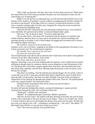 56
“That’s right, my dear boy. My dear, dear Larry. So how about one last try? Think about
how much better you’ll feel when you produce the piece you were destined to create; the one
which brings you everlasting life.”
Maybe it was the fact he was inhumanly hot, yet still shivered which alerted Larry to the
direness of his situation. Or perhaps it was the coldness accompanying the absolute certainty he
was about to pee himself. At the edge of the cat’s caresses, he detected the presence of claw.
Like a swimmer catching sight of a sleek, grey, triangular fin, slicing the ocean towards him,
Larry understood his impending doom.
“Oh God! Oh God!” Buoyed by the rush and energy of physical terror, Larry found his
voice and limbs. He squirmed and scuttled, a cockroach trapped under a glass.
“Oh Larry,” the cat shook its mane. “You know better than that.”
The cat came closer. And closer still. It advanced with the menace of a nameless and
terrible authority, and bore down on Larry until it was inside him. Internal scratchings and
grotesque purring in his gullet, Larry’s throat bulged. He gagged and convulsed with a violence
that rattled his fragile, dry bones.
The backbone connected to the shoulder bone.
Somehow Larry was on all fours, coughing to the rhythm of the song playing in his head, or was
it from somewhere else? He wretched up his emptiness.
The shoulder bone connected to the neck bone
Now hear the word of the Lord.
The red light burned in his throat with an intensity that would surely end in death. Great globules
of mucus on the floor. Blood and bile. And cat hair.
Dem bones, dem bones, dem dry bones.
Muscles contracting, veins in his neck bulging under his rigid jaw, Larry writhed and convulsed,
stiffening as though struck by a demonic electric current, desperate to expel the presence of the
cat. The brutal force of his body’s spasms ripped sinew from bone, and wrenched joints from
skin which shed, snakelike, onto the floor. Bursting under the pressure of his own pulse, Larry
fell into the red light.
Then there was nothing. Until the familiar post-episode fatigue. He was in bed. A bed. In
a room that was not his. Lying upon starched white sheets, naked but for a pair of white boxer
shorts he didn’t recall owning. And there was light. Daylight. Tiny dust motes circulating in
slanted lines of sun, floating out through open window above him. Clean air. The purple painted
walls were vaguely familiar. He’d been here before.
Lifting his head was painful at first, but he slowly rose onto his elbows.
The elbow’s connected to the …
He shook his head and dislodged the melody, causing the bedsprings to squeak and alert
someone from beyond the room. The swift patter of bare feet.
“Thank god!” a female voice exclaimed.
“Martha?” he whispered through cracked lips. Martha’s apartment.
“Oh God, oh God, Larry!” she rushed to the bed. Kneeling at his head, she took his hand
in both of hers and kissed it. Her tears flowed over his fingers. “I knew you wouldn’t die, I knew
it. Lucien wanted to take you to the hospital, but Skinny Tony said it was too risky. He had some
guy come over and give you, well… something to counteract the.... Oh, Larry!” she sobbed. “If
there hadn’t been the fire, we may not have found you in time.”
“Fire?” the word was gravelly in his parched throat.
 