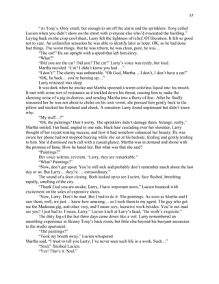 57
“At Tony’s. Only small, but enough to set off the alarm and the sprinklers. Tony called
Lucien when you didn’t show on the street with everyone else who’d evacuated the building.”
Laying back on the crisp cool sheet, Larry felt the lightness of relief. Of liberation. It felt so good
not to care. An unfamiliar sensation he was able to identify later as hope. OK, so he had done
bad things. The worst things. But he was reborn, he was clean, pure, he was…
“The cat!” He sat upright with a speed that left him dizzy.
“What?”
“Did you see the cat? Did you? The cat!” Larry’s voice was reedy, but loud.
Martha recoiled. “Cat? I didn’t know you had …”
“I don’t!” The clarity was unbearable. “Oh God, Martha… I don’t, I don’t have a cat!”
“OK, lie back… you’re burning up…”
Larry retreated into sleep.
It was dark when he awoke and Martha spooned a warm colorless liquid into his mouth.
It met with some sort of resistance as it trickled down his throat, causing him to make the
alarming noise of a pig in distress, and sending Martha into a flurry of fear. After he finally
reassured her he was not about to choke on his own vomit, she pressed him gently back to the
pillow and stroked his forehead and cheek. A sensation Larry found unpleasant but didn’t know
why.
“My stuff…?”
“Oh, the paintings? Don’t worry. The sprinklers didn’t damage them. Strange, really,”
Martha smiled. Her head, angled to one side, black hair cascading over her shoulder, Larry
thought of her recent roaring success, and how it had somehow enhanced her beauty. He was
aware her phone had not stopped buzzing while she sat at his bedside, feeding and gently tending
to him. She’d dismissed each call with a casual glance. Martha was in demand and shone with
the promise of fame. How he hated her. But what was that she said?
“Paintings?”
Her voice solemn, reverent, “Larry, they are remarkable.”
“What? Paintings?”
“Now, don’t get upset. You’re still sick and probably don’t remember much about the last
day or so. But Larry… they’re … extraordinary.”
The sound of a door closing. Both looked up to see Lucien, face flushed, breathing
rapidly, smelling of the city.
“Thank God you are awake. Larry, I have important news.” Lucien bounced with
excitement on the soles of expensive shoes.
“Now, Larry. Don’t be mad. But I had to do it. The paintings. As soon as Martha and I
saw them, well, we just… knew how amazing… so I took them to my agent. The guy who got
me the Madonna gig, and other very, and I mean very, lucrative work besides. You’re not mad
are you? I just had to. I mean, Larry,” Lucien knelt at Larry’s head, “the work’s exquisite.”
The dirty fog of the last three days came down like a veil. Larry remembered an
unsettling experience in Skinny Tony’s back room, but little else beyond his buoyant ascension
to the studio apartment.
“The paintings?”
“Took my breath away,” Lucien whispered.
Martha said, “I tried to tell you Larry; I’ve never seen such life in a work. Such…”
“Soul,” finished Lucien.
“Yes! That’s it. Soul.”
 