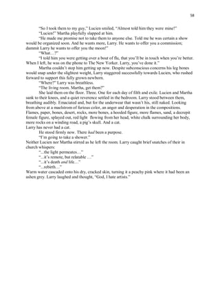 58
“So I took them to my guy,” Lucien smiled, “Almost told him they were mine!”
“Lucien!” Martha playfully slapped at him.
“He made me promise not to take them to anyone else. Told me he was certain a show
would be organized soon. And he wants more, Larry. He wants to offer you a commission;
dammit Larry he wants to offer you the moon!”
“What…?”
“I told him you were getting over a bout of flu, that you’ll be in touch when you’re better.
When I left, he was on the phone to The New Yorker. Larry, you’ve done it.”
Martha couldn’t stop him getting up now. Despite subconscious concerns his leg bones
would snap under the slightest weight, Larry staggered successfully towards Lucien, who rushed
forward to support this fully grown newborn.
“Where?” Larry was breathless.
“The living room. Martha, get them?”
She laid them on the floor. Three. One for each day of filth and exile. Lucien and Martha
sank to their knees, and a quiet reverence settled in the bedroom. Larry stood between them,
breathing audibly. Emaciated and, but for the underwear that wasn’t his, still naked. Looking
from above at a maelstrom of furious color, an anger and desperation in the compositions.
Flames, paper, bones, desert, rocks, more bones, a hooded figure, more flames, sand, a decrepit
female figure, splayed out, red light flowing from her head, white chalk surrounding her body,
more rocks on a winding road, a pig’s skull. And a cat.
Larry has never had a cat.
He stood firmly now. There had been a purpose.
“I’m going to take a shower.”
Neither Lucien nor Martha stirred as he left the room. Larry caught brief snatches of their in
church whispers:
“...the light permeates…”
“...it’s remote, but relatable …”
“...it’s death and life…”
“...rebirth…”
Warm water cascaded onto his dry, cracked skin, turning it a peachy pink where it had been an
ashen grey. Larry laughed and thought, “God, I hate artists.”
 