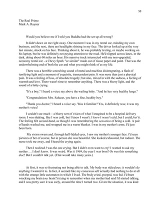 59
The Real Primo
Mark A. Rayner
Would you believe me if I told you Buddha had the set up all wrong?
It didn't dawn on me right away. One moment I was in my rental car, minding my own
business, and the next, there are headlights shining in my face. The driver looked up at the very
last minute, shock on his face. Thinking about it, he was probably texting, or maybe working on
his laptop, but he was definitely not paying attention to the road. He'd slipped across lanes, in the
dark, doing about 60 miles an hour. His massive truck intersected with my non-upgraded,
economy rental car - a Chevy Spark "or similar" made out of tissue paper and paint. That was the
underwhelming end of both the car and what you might think of as my life.
There was a horrible screeching sound of metal and machine disintegrating, a flash of
terrifying light and a moment of exquisite, transcendent pain. It was more than just a physical
pain. It was a feeling of loss, of absolute tragedy; but also, mixed in with the sadness, a feeling of
warmth and love. There wasn't time to remember anything. There was a blurry light, and the
sound of a baby crying.
"It's a boy," I heard a voice say above the wailing baby. "And he has very healthy lungs."
"Congratulations Mrs. Saluzar, you have a fine, healthy boy."
"Thank you doctor," I heard a voice say. Was it familiar? Yes, it definitely was; it was my
mother's voice!
I couldn't see much – a blurry sort of vision of what I imagined to be a hospital delivery
room. I was shaking, like I was cold, but I knew I wasn't. I knew I wasn’t cold, but I could feel it.
The feeling felt second-hand, as though I was remembering the sensation of being a cold. A pair
of hands washed me, and wrapped me in a warm blanket. I was in my mother's arms. I'd just
been born.
My vision swam and, through half-lidded eyes, I saw my mother's younger face. I'd seen
pictures of her of course, but in person she was beautiful. She looked exhausted, but radiant. The
nurse took me away, and I heard the crying again.
Then I realized I was the one crying. But I didn't even want to cry! I wanted to ask my
mother … I don't know. It was weird. Was it 1969, the year I was born? Or was this something
else? But I couldn't talk yet. (That would take many years.)
At first, it was so frustrating not being able to talk. My body was ridiculous: it wouldn't do
anything I wanted it to. In fact, it seemed like my conscious self actually had nothing to do at all
with the strange little automaton in which I lived. The body cried, pooped, was fed. I'd been
wracking my brain (my brain?) trying to remember when my mother had said I'd started talking,
and I was pretty sure it was early, around the time I turned two. Given the situation, it was kind
 