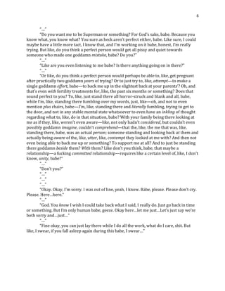 6
“…”
“Do you want me to be Superman or something? For God’s sake, babe. Because you
know what, you know what? You sure as heck aren’t perfect either, babe. Like sure, I could
maybe have a little more tact, I know that, and I’m working on it babe, honest, I’m really
trying. But like, do you think a perfect person would get all pissy and quiet towards
someone who made one goddamn mistake, babe? Do you?”
“…”
“Like are you even listening to me babe? Is there anything going on in there?”
“…”
“Or like, do you think a perfect person would perhaps be able to, like, get pregnant
after practically two goddamn years of trying? Or to just try to, like, attempt—to make a
single goddamn effort, babe—to back me up in the slightest back at your parents’? Oh, and
that’s even with fertility treatments for, like, the past six months or something? Does that
sound perfect to you? To, like, just stand there all horror-struck and blank and all, babe,
while I’m, like, standing there fumbling over my words, just, like—oh, and not to even
mention plus chairs, babe—I’m, like, standing there and literally fumbling, trying to get to
the door, and not in any stable mental state whatsoever to even have an inkling of thought
regarding what to, like, do in that situation, babe? With your family being there looking at
me as if they, like, weren’t even aware—like, not only hadn’t considered, but couldn’t even
possibly goddamn imagine, couldn’t comprehend—that the, like, the me that was, like,
standing there, babe, was an actual person; someone standing and looking back at them and
actually being aware of the, like, utter, like, contempt they looked at me with? And then not
even being able to back me up or something? To support me at all? And to just be standing
there goddamn beside them? With them? Like don’t you think, babe, that maybe a
relationship—a fucking committed relationship—requires like a certain level of, like, I don’t
know, unity, babe?”
“…”
“Don’t you?”
“…”
“…”
“…”
“Okay. Okay, I’m sorry. I was out of line, yeah, I know. Babe, please. Please don’t cry.
Please. Here…here.”
“…”
“God. You know I wish I could take back what I said, I really do. Just go back in time
or something. But I’m only human babe, geeze. Okay here…let me just…Let’s just say we’re
both sorry and…just…”
“…”
“Fine okay, you can just lay there while I do all the work, what do I care, shit. But
like, I swear, if you fall asleep again during this babe, I swear…”
 