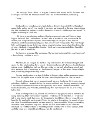 61
"No, you dope! Peter! Listen! Let help you. Six times nine is easy: it's like five times nine,
I know you know that. 45. Then add another nine!" 52, he fills in the blank, confidently.
Chump.
Third grade was when I discovered girls. I played doctor with a cute little red-haired girl
named Sally, and we weren't even caught. It was sweet and creepy all at the same time, watching
that little bit of medical malpractice unfold. Remember: I am still a middle-aged man, even if I'm
trapped in the body of a little boy.
I felt like a voyeur after that, and then I finally remembered some stuff that was about
happen. Bad stuff. And I realized that I wouldn't want to be there for that. It wouldn't be for
another year, so I put it out of my mind, and tried to enjoy the last year of pure, blissful
childhood. Grade three seemed pretty good then, school wasn't boring, really. And even though
Sally and I stopped playing doctor, and entered a martial courting phase, where boys flicked the
girls they liked and girls punched the boys they liked, and everyone pretended that they didn't
like boys or girls. It was idyllic.
But there was no escape. The year passed. The bad man hurt young Peter. And there wasn't
a damned thing I could do to stop it.
After that, his life changed. He didn't do very well in school. He lost interest in girls and
sports. He did a lot of reading. To be honest, I don't remember myself what was about to happen
in those years; I had blocked it all out. The years rolled by, and high school came around, and
there was some form of a recovery. My family moved that year, so there was a chance to begin
anew, which my younger self wisely seized.
The past was forgotten, or at least, left alone in that dark place, and the automaton sprang
back to life. Though he would never be the same. Something had been lost. Not lost: taken.
Through all those dark years, it was as though I, too, was slumbering. I'd forgotten how
painful they had been. I was only feeling the pain second hand, seen distantly, as though through
a pair of spectacles unearthed at an archeological dig, it was brutal. I had nowhere to hide. The
books about Tarzan, and Pellucidar, and the Hardy Boys were no respite for me, even if they
helped him.
When he sprang back to life, so did I, and I resolved to try again, to have an impact on the
young man's life. There were so many ways that I could make it better for him. If I could only
talk to him, mind to mind, there was a few things that he should know. He was young. He was
beautiful. He was bright, and he could, if he set his mind to it, do anything. He needed to know
that all the fears and insecurities he had were shared by those around him. They weren't talking
about him – well, sometimes they were – but for the most part what he did and said when
unnoticed. He could be bold and he would be glad of it someday. But he was a teenager, and I
doubt he would have listened to an old man, even if it was himself.
 