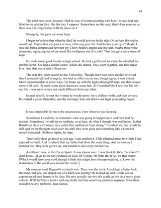 62
The point was moot, because I had no way of communicating with him. He was deaf and
blind to me and my fate. His fate too, I suppose. Somewhere up the road, thirty-four years or so,
there was a texting trucker with his name on it.
Strangely, this gave me some hope.
I began to believe that when he died, he would join me in the ride. Or perhaps this replay
would end. Maybe this was just a version of having your life flash before your eyes? Maybe I
was still being compressed between my Chevy Spark's engine and my seat. Maybe these were
memories, squeezing out of my mind like toothpaste out of a tube? That too, gave me a sense of
hope.
He made some good friends in high school. He had a girlfriend, to whom he admitted his
terrible secret. She had a similar secret, which she shared. They wept together, and then made
love. And that was a kind of hope too.
The next few years would be fun. University. Though there was more alcohol involved
than I remembered, and strangely, that had an effect on me too, though again, it was distant.
More uncomfortable in some ways. He broke up with the high school girlfriend, and then sowed
some wild oats. He made some good decisions, some bad. As I watched him I saw that his life –
my life – was an existence not much different from any other.
In grad school, he met the woman he would marry, have children with, and then divorce.
He started a career thereafter, and the marriage, kids and drawn-out legal proceeding began.
It was impossible for me to be unconscious, even when he was sleeping.
Sometimes I would try to remember what was going to happen next, and then he'd be
restless. Sometimes I would try to meditate, or at least, do what I thought was meditation. In that
Buddhism class we'd taken, they called Zen meditation "just sitting." I couldn't sit, but I could be
still, and let my thoughts wash over me until they were gone and something like a kernel of
myself remained. On those nights, he slept.
Time really does go faster as you age. I can confirm it. I felt ashamed about how little I had
enjoyed my kids. And I realized that my father had done the same thing. And as soon as I
realized that, they were grown up, and headed to university themselves.
And there I was, in the Chevy Spark. It was almost over. I was thankful then. To whom? I
don't know. I'd yet to see any evidence of God. Or Vishnu. Or Odin the Wise, for that matter.
(Which would have been cool, though I think that might have disappointed me, to know the
destruction of the world was around the corner.)
My own personal Ragnarök certainly was. There was the truck. I could get a better look
this time, and yes, that stupid son-of-a-bitch was texting! He looked up, and I could see an
expression of pure horror in his face. He may actually survive this crash, as he's in a pretty giant
vehicle. Well, he'll have to live with my death, but that wasn't my problem anymore. Now there
wouldn't be any problems. Just silence.
 