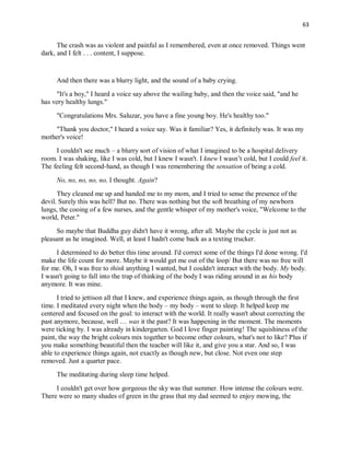 63
The crash was as violent and painful as I remembered, even at once removed. Things went
dark, and I felt . . . content, I suppose.
And then there was a blurry light, and the sound of a baby crying.
"It's a boy," I heard a voice say above the wailing baby, and then the voice said, "and he
has very healthy lungs."
"Congratulations Mrs. Saluzar, you have a fine young boy. He's healthy too."
"Thank you doctor," I heard a voice say. Was it familiar? Yes, it definitely was. It was my
mother's voice!
I couldn't see much – a blurry sort of vision of what I imagined to be a hospital delivery
room. I was shaking, like I was cold, but I knew I wasn't. I knew I wasn’t cold, but I could feel it.
The feeling felt second-hand, as though I was remembering the sensation of being a cold.
No, no, no, no, no, I thought. Again?
They cleaned me up and handed me to my mom, and I tried to sense the presence of the
devil. Surely this was hell? But no. There was nothing but the soft breathing of my newborn
lungs, the cooing of a few nurses, and the gentle whisper of my mother's voice, "Welcome to the
world, Peter."
So maybe that Buddha guy didn't have it wrong, after all. Maybe the cycle is just not as
pleasant as he imagined. Well, at least I hadn't come back as a texting trucker.
I determined to do better this time around. I'd correct some of the things I'd done wrong. I'd
make the life count for more. Maybe it would get me out of the loop/ But there was no free will
for me. Oh, I was free to think anything I wanted, but I couldn't interact with the body. My body.
I wasn't going to fall into the trap of thinking of the body I was riding around in as his body
anymore. It was mine.
I tried to jettison all that I knew, and experience things again, as though through the first
time. I meditated every night when the body – my body – went to sleep. It helped keep me
centered and focused on the goal: to interact with the world. It really wasn't about correcting the
past anymore, because, well … was it the past? It was happening in the moment. The moments
were ticking by. I was already in kindergarten. God I love finger painting! The squishiness of the
paint, the way the bright colours mix together to become other colours, what's not to like? Plus if
you make something beautiful then the teacher will like it, and give you a star. And so, I was
able to experience things again, not exactly as though new, but close. Not even one step
removed. Just a quarter pace.
The meditating during sleep time helped.
I couldn't get over how gorgeous the sky was that summer. How intense the colours were.
There were so many shades of green in the grass that my dad seemed to enjoy mowing, the
 