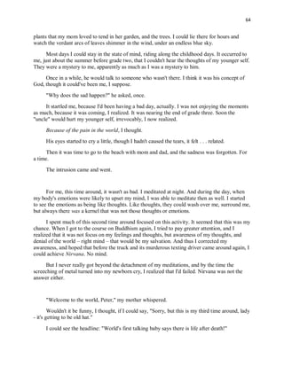 64
plants that my mom loved to tend in her garden, and the trees. I could lie there for hours and
watch the verdant arcs of leaves shimmer in the wind, under an endless blue sky.
Most days I could stay in the state of mind, riding along the childhood days. It occurred to
me, just about the summer before grade two, that I couldn't hear the thoughts of my younger self.
They were a mystery to me, apparently as much as I was a mystery to him.
Once in a while, he would talk to someone who wasn't there. I think it was his concept of
God, though it could've been me, I suppose.
"Why does the sad happen?" he asked, once.
It startled me, because I'd been having a bad day, actually. I was not enjoying the moments
as much, because it was coming, I realized. It was nearing the end of grade three. Soon the
"uncle" would hurt my younger self, irrevocably, I now realized.
Because of the pain in the world, I thought.
His eyes started to cry a little, though I hadn't caused the tears, it felt . . . related.
Then it was time to go to the beach with mom and dad, and the sadness was forgotten. For
a time.
The intrusion came and went.
For me, this time around, it wasn't as bad. I meditated at night. And during the day, when
my body's emotions were likely to upset my mind, I was able to meditate then as well. I started
to see the emotions as being like thoughts. Like thoughts, they could wash over me, surround me,
but always there was a kernel that was not those thoughts or emotions.
I spent much of this second time around focused on this activity. It seemed that this was my
chance. When I got to the course on Buddhism again, I tried to pay greater attention, and I
realized that it was not focus on my feelings and thoughts, but awareness of my thoughts, and
denial of the world – right mind – that would be my salvation. And thus I corrected my
awareness, and hoped that before the truck and its murderous texting driver came around again, I
could achieve Nirvana. No mind.
But I never really got beyond the detachment of my meditations, and by the time the
screeching of metal turned into my newborn cry, I realized that I'd failed. Nirvana was not the
answer either.
"Welcome to the world, Peter," my mother whispered.
Wouldn't it be funny, I thought, if I could say, "Sorry, but this is my third time around, lady
- it's getting to be old hat."
I could see the headline: "World's first talking baby says there is life after death!"
 