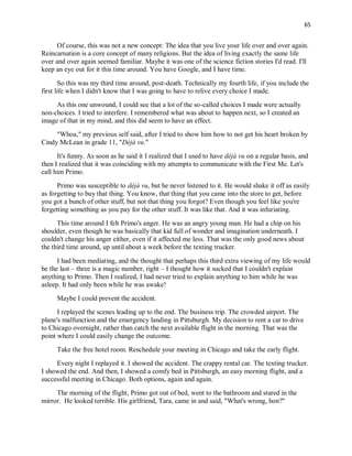 65
Of course, this was not a new concept: The idea that you live your life over and over again.
Reincarnation is a core concept of many religions. But the idea of living exactly the same life
over and over again seemed familiar. Maybe it was one of the science fiction stories I'd read. I'll
keep an eye out for it this time around. You have Google, and I have time.
So this was my third time around, post-death. Technically my fourth life, if you include the
first life when I didn't know that I was going to have to relive every choice I made.
As this one unwound, I could see that a lot of the so-called choices I made were actually
non-choices. I tried to interfere. I remembered what was about to happen next, so I created an
image of that in my mind, and this did seem to have an effect.
"Whoa," my previous self said, after I tried to show him how to not get his heart broken by
Cindy McLean in grade 11, "Déjà vu."
It's funny. As soon as he said it I realized that I used to have déjà vu on a regular basis, and
then I realized that it was coinciding with my attempts to communicate with the First Me. Let's
call him Primo.
Primo was susceptible to déjà vu, but he never listened to it. He would shake it off as easily
as forgetting to buy that thing. You know, that thing that you came into the store to get, before
you got a bunch of other stuff, but not that thing you forgot? Even though you feel like you're
forgetting something as you pay for the other stuff. It was like that. And it was infuriating.
This time around I felt Primo's anger. He was an angry young man. He had a chip on his
shoulder, even though he was basically that kid full of wonder and imagination underneath. I
couldn't change his anger either, even if it affected me less. That was the only good news about
the third time around, up until about a week before the texting trucker.
I had been mediating, and the thought that perhaps this third extra viewing of my life would
be the last – three is a magic number, right – I thought how it sucked that I couldn't explain
anything to Primo. Then I realized, I had never tried to explain anything to him while he was
asleep. It had only been while he was awake!
Maybe I could prevent the accident.
I replayed the scenes leading up to the end. The business trip. The crowded airport. The
plane's malfunction and the emergency landing in Pittsburgh. My decision to rent a car to drive
to Chicago overnight, rather than catch the next available flight in the morning. That was the
point where I could easily change the outcome.
Take the free hotel room. Reschedule your meeting in Chicago and take the early flight.
Every night I replayed it. I showed the accident. The crappy rental car. The texting trucker.
I showed the end. And then, I showed a comfy bed in Pittsburgh, an easy morning flight, and a
successful meeting in Chicago. Both options, again and again.
The morning of the flight, Primo got out of bed, went to the bathroom and stared in the
mirror. He looked terrible. His girlfriend, Tara, came in and said, "What's wrong, hon?"
 