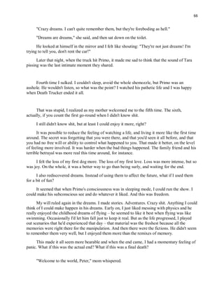 66
"Crazy dreams. I can't quite remember them, but they're foreboding as hell."
"Dreams are dreams," she said, and then sat down on the toilet.
He looked at himself in the mirror and I felt like shouting: "They're not just dreams! I'm
trying to tell you, don't rent the car!"
Later that night, when the truck hit Primo, it made me sad to think that the sound of Tara
pissing was the last intimate moment they shared.
Fourth time I sulked. I couldn't sleep, avoid the whole shemozzle, but Primo was an
asshole. He wouldn't listen, so what was the point? I watched his pathetic life and I was happy
when Death Trucker ended it all.
That was stupid, I realized as my mother welcomed me to the fifth time. The sixth,
actually, if you count the first go-round when I didn't know shit.
I still didn't know shit, but at least I could enjoy it more, right?
It was possible to reduce the feeling of watching a life, and living it more like the first time
around. The secret was forgetting that you were there, and that you'd seen it all before, and that
you had no free will or ability to control what happened to you. That made it better, on the level
of feeling more involved. It was harder when the bad things happened. The family friend and his
terrible betrayal was more real this time around, for instance.
I felt the loss of my first dog more. The loss of my first love. Loss was more intense, but so
was joy. On the whole, it was a better way to go than being surly, and waiting for the end.
I also rediscovered dreams. Instead of using them to affect the future, what if I used them
for a bit of fun?
It seemed that when Primo's consciousness was in sleeping mode, I could run the show. I
could make his subconscious see and do whatever it liked. And this was freedom.
My will ruled again in the dreams. I made stories. Adventures. Crazy shit. Anything I could
think of I could make happen in his dreams. Early on, I just liked messing with physics and he
really enjoyed the childhood dreams of flying – he seemed to like it best when flying was like
swimming. Occasionally I'd let him fall just to keep it real. But as the life progressed, I played
out scenarios that he'd experienced that day – that material was the freshest because all the
memories were right there for the manipulation. And then there were the fictions. He didn't seem
to remember them very well, but I enjoyed them more than the remixes of memory.
This made it all seem more bearable and when the end came, I had a momentary feeling of
panic. What if this was the actual end? What if this was a final death?
"Welcome to the world, Peter," mom whispered.
 