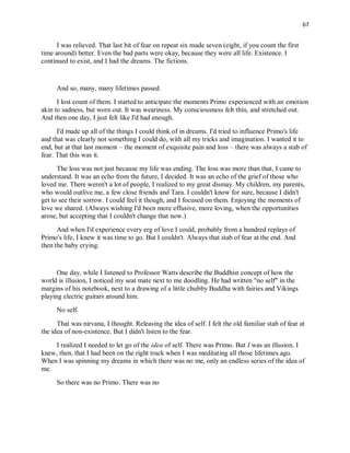 67
I was relieved. That last bit of fear on repeat six made seven (eight, if you count the first
time around) better. Even the bad parts were okay, because they were all life. Existence. I
continued to exist, and I had the dreams. The fictions.
And so, many, many lifetimes passed.
I lost count of them. I started to anticipate the moments Primo experienced with an emotion
akin to sadness, but worn out. It was weariness. My consciousness felt thin, and stretched out.
And then one day, I just felt like I'd had enough.
I'd made up all of the things I could think of in dreams. I'd tried to influence Primo's life
and that was clearly not something I could do, with all my tricks and imagination. I wanted it to
end, but at that last moment – the moment of exquisite pain and loss – there was always a stab of
fear. That this was it.
The loss was not just because my life was ending. The loss was more than that, I came to
understand. It was an echo from the future, I decided. It was an echo of the grief of those who
loved me. There weren't a lot of people, I realized to my great dismay. My children, my parents,
who would outlive me, a few close friends and Tara. I couldn't know for sure, because I didn't
get to see their sorrow. I could feel it though, and I focused on them. Enjoying the moments of
love we shared. (Always wishing I'd been more effusive, more loving, when the opportunities
arose, but accepting that I couldn't change that now.)
And when I'd experience every erg of love I could, probably from a hundred replays of
Primo's life, I knew it was time to go. But I couldn't. Always that stab of fear at the end. And
then the baby crying.
One day, while I listened to Professor Watts describe the Buddhist concept of how the
world is illusion, I noticed my seat mate next to me doodling. He had written "no self" in the
margins of his notebook, next to a drawing of a little chubby Buddha with fairies and Vikings
playing electric guitars around him.
No self.
That was nirvana, I thought. Releasing the idea of self. I felt the old familiar stab of fear at
the idea of non-existence. But I didn't listen to the fear.
I realized I needed to let go of the idea of self. There was Primo. But I was an illusion. I
knew, then, that I had been on the right track when I was meditating all those lifetimes ago.
When I was spinning my dreams in which there was no me, only an endless series of the idea of
me.
So there was no Primo. There was no
 