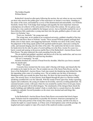 68
The Golden Dogshit
William Barton
Rutherford’s hosted an after-party following the auction, the sort where no one was invited,
yet those who stood in the golden glow of the room knew on instinct it was theirs. Standing in
the center of the room, surrounded by a covey of the disinterested and untouchable, was Nicholas
Setchelle, former New York hedge fund manager and arguably the most important American
contemporary art collector of the early portion of the twenty-first century. He was glossy eyed,
looking for a tiny sandwich coddled by the banquet servers. Just as Setchelle reached for one of
those delicious little sandwiches a young man burst into the gala, grabbed a glass of water, and
threw it in Nicholas’ face.
“Fuck you, Setchelle,” the young man said.
The young man, an art student at an overpriced university, grabbed a handful of the tiny
sandwiches and threw them at Nicholas’ tuxedo. Those around Nicholas gasped, pullingd their
drinks close to their chests, and staggering backwards. Nicholas was alone in the center, facing
the judgement of the firing squad, pelted with squished sandwich parts, meat juice coating his
collar, and mustard slinging onto the white of his shirt. The sandwiches hit him in slow motion,
his hands down by his side, his glass of scotch spilling on to the floor, twenty five years in a
barrel, wasted and seeping in the porous marble floor of the Rutherford’s Auction House Secret
Party Room. The glass shattered, the crash cascading from the walls.
The art student had grabbed, squished, and thrown all of the tiny sandwiches, and was now
breathing heavily with balled fists and heaving shoulders.
“Art isn’t a monopoly,” he said.
Nicholas brushed off a morsel of bread from his shoulder, lifted his eyes from a mustard
stain, his mouth open.
“Why?” He asked.
A security force stormed into the room, radio’s blazing with beeps, and chased after the
art student as he made for the exit. The art student ran out of the Secret Party Room, into the
foyer of the Rutherford’s Auction House. Each step roared, the thundering steps behind him like
the impending white water of a crashing wave. The art student saw the buzz of downtown
Manhattan traffic just outside the glass front door. He threw his hip toward the door to fling it
open. The security force, in close pursuit, front-flipped through the glass in a flawless tumble,
sprinkling crumbled bits over the sidewalk. With the sound of horns upon him, brakes squealing,
engines and combustion, the young art student ran feverishly, narrowly avoiding pedestrians. He
careened around a corner, wild eyed, where he was awaited by a police force in riot gear, knees
planted on the ground with levelled shotguns. The simultaneity of the shotgun blasts shook the
nearby buildings and riddled the student’s body so totally that to a casual observer, the student
completely exploded. Several bystanders on the street were shocked and said things like:
“Woah.”
In the Rutherford’s Auction House Secret Party Room conversation had slowly begun
again. Nicholas took his responsibility as possibly the foremost American contemporary art
collector of the early portion of the twenty-first century very seriously, and felt it his duty to
resume the night in a casual manner, as if these sorts of interruptions came with the prestige. He
laughed and used a napkin to wipe off as much of the sandwich residue as possible.
 