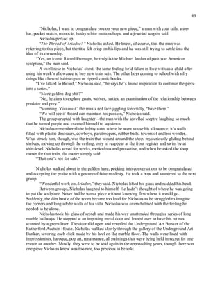 69
“Nicholas, I want to congratulate you on your new piece,” a man with coat tails, a top
hat, pocket watch, monocle, bushy white muttonchops, and a jeweled sceptre said.
Nicholas perked up.
“The Thread of Ariadne?” Nicholas asked. He knew, of course, that the man was
referring to this piece, but the title felt crisp on his lips and he was still trying to settle into the
idea of its ownership.
“Yes, an iconic Ricard Fromage, he truly is the Michael Jordan of post-war American
sculpture,” the man said.
A swell rose in Nicholas’ chest, the same feeling he’d fallen in love with as a child after
using his week’s allowance to buy new train sets. The other boys coming to school with silly
things like chewed bubble-gum or ripped comic books.
“I’ve talked to Ricard,” Nicholas said, “he says he’s found inspiration to continue the piece
into a series.”
“More golden dog shit?”
“No, he aims to explore goats, wolves, turtles, an examination of the relationship between
predator and prey.”
“Stunning. You must” the man’s red face jiggling forcefully, “have them.”
“We will see if Ricard can maintain his passion,” Nicholas said.
The group erupted with laughter-- the man with the jewelled sceptre laughing so much
that he turned purple and excused himself to lay down.
Nicholas remembered the hobby store where he went to use his allowance, it’s walls
filled with plastic dinosaurs, cowboys, paratroopers, rubber balls, towers of endless wonder.
What struck him, though, was the train that wound around the shop, mysteriously gliding behind
shelves, moving up through the ceiling, only to reappear at the front register and swim by at
shin-level. Nicholas saved for weeks, meticulous and protective, and when he asked the shop
owner for that train, the owner simply said:
“That one’s not for sale.”
Nicholas walked about in the golden haze, peeking into conversations to be congratulated
and accepting the praise with a gesture of false modesty. He took a bow and sauntered to the next
group.
“Wonderful work on Ariadne,” they said. Nicholas lifted his glass and nodded his head.
Between groups, Nicholas laughed to himself. He hadn’t thought of where he was going
to put the sculpture. Never had he won a piece without knowing first where it would go.
Suddenly, the dim bustle of the room became too loud for Nicholas as he struggled to imagine
the corners and long adobe walls of his villa. Nicholas was overwhelmed with the feeling he
needed to be alone.
Nicholas took his glass of scotch and made his way unattended through a series of long
marble hallways. He stopped at an imposing metal door and leaned over to have his retinas
scanned by a green laser. The door slid open and revealed the Underground Art Bunker of the
Rutherford Auction House. Nicholas walked slowly through the gallery of the Underground Art
Bunker, savoring each click made by his heel on the marble floor. The walls were lined with
impressionists, baroque, pop art, renaissance, all paintings that were being held in secret for one
reason or another. Mostly, they were to be sold again in the approaching years, though there was
one piece Nicholas knew was too rare, too precious to be sold.
 