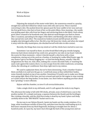 7
Work at Hylyne
Nicholas Bernier
Palpating the stomach of the meter-wide fabric, the seamstress sewed in a peachy,
straight line until she’d filled her whole room with rolls and curves. Then it started
converting to skin. She pushed down her glasses past the bone saddle in her nose and saw
the first graft form a few feet in front of her on the pink ribbon. How stunning––the needle
was picking apart skin cells from her fingers and anchoring them in the fabric. Each colony
grew (there seemed to be hundreds now, like abstract mold designs you find on cheese
after a vacation), spreading to the edges of the fabric and blending with other colonies as
they spread into each other. The seamstress looked around and felt proud; all of the
weighty skin belonged softly to her. She felt a tear fall down her cheek, and when she wiped
it away with the silky masterpiece, she shocked herself with skin-to-skin contact.
Recently, the things that cross my mind as I cull the chicks have started to scare me.
Sometimes I see myself in them: an ochre braid filled with gray streaks hanging
down my back shows instead of my comb over, greased to one side on my head. I tolerate
the scares for these moments––where I cherish myself, a slim form with a clean
complexion, staring out at the yard on a Sunday, or hunting for vodka-filled Easter eggs. Or
any chance I get to see Benny hugging me––or just him being Benny, actually. I like the
imaginations for that, too. And, often, sinking into a warm chocolate bath, or watching the
sand crash against the watery shore, is a nice escape from the white washroom, screaming
chicks, the vibrating air conditioner that drips right next to my station.
We used to asphyxiate them, but we’ve been downsizing. I had a chamber I’d place
them carefully in to and turn the gas on. I could look away as they settled their bodies,
some clumsily stacked on top of one another. Sometimes I’d watch, just to make sure things
were going right. Most of the time, just turn around and wait for the engine to stop running
so I could remove the limp bodies. It was faster, too. Don’t believe anything you hear about
how “grinding” is more efficient.
Hylyne sold the chamber, so now it’s all cervical dislocation.
I take a single chick in my old hands, and it’s soft against the nicks in my fingers.
The afternoon bin today is full with 550 chicks, all male, none of which have a use in the
poultry market. It’s a simple neck pop; a squeeze between the thumb and the forefinger,
like cracking a knuckle, and the chick born today is dead by my hand. I place each body
carefully down in the “BIO WASTE” bucket next to me.
On my way to our Hylyne Branch, I point my hands out the creaky windows. It’s a
large, white warehouse outside of Sioux City, and pine trees line the road leading up to it.
Red lasers emanate from my thick fingernails, beaming in straight lines for about a
hundred yards. As I pass by, my lasers burn through the bark of the young trees and cut
 