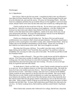 71
Charlemagne
Joe A. Oppenheimer
Since forever, Dad was the first one awake. Long before he had to show up at Rossetti’s
Auto Shop, he’d brew himself the day’s first espresso. Then he’d grab the paper from the yard,
sit on the old plaid sofa, and watch the sunrise. Of course, he’d be petting Charlie. After that
ritual was completed, and before the sun would be full up over the neighbour’s roof, he’d stand,
stretch, and put Charlie on his leash. By then other early risers would be up, walking their dogs.
Charlie would get his first social hour of the day. He was always more ready to socialize
than Dad was. Dad never even knew the names of our neighbours - even Mrs. Polakoff who
lived just two doors down and walked a fancy Bichon Frisé that she was always cleaning.
Charlie, on the other hand, knew all his neighbours - maybe not by name, but he sure was up
close and personal with them. He’d tug at the leash furiously when he’d see the McDaniel’s
Dachshund who, if I remember rightly, was called Schnitzel.
Charlie was a handsome and tall Golden Lab. The sheen of his coat and his proud,
youthful posture was a contrast to Dad’s slouch and quiet demeanor. The picture caused many a
passerby to steal a second glance of my father’s stocky, dark, central-European frame. Some say
Golden Labs are the friendliest (and dumbest) of all the breeds. Charlie sure was friendly. I
don’t think he ever had an enemy in the world. But I never thought he was dumb.
Most days they’d be gone a full hour. You couldn’t miss their return; with Charlie’s
happy barking and my father’s loud “Good fella, there, good boy!” he could have woken up
Grandfather who was lying two miles away and six feet under. We’d all be up and Mom would
have breakfast started.
Dad was a welder at Rossetti’s. They gave him a steady income and fed his addiction to
espresso. If he’d been more sociable, he might have used the bragging rights he earned by
working only a few miles from home in a town full of commuters. He could leave at a
respectable hour and come home pretty early most evenings. Of course, as soon as he’d get
home, he’d grab the leash and walk Charlie.
No doubt about it, Charlie was Dad’s dog. I mean, Charlie certainly tolerated me and Cal
as we grew up. He was obedient whenever we took him on his afternoon walks. But inside the
house, he’d move into another room away from us. Sure, he’d wag his tail at Mom as she put
down his bowl of water. And Fridays evenings, when she’d serve a chicken for the Sabbath,
Charlie would be far more expressive as she gave him the extra schmaltz. But it never lasted.
When Dad was at work, Charlie would wait patiently on a scatter rug, ignoring all of us. He
never barked at the mailman, and left most of the other humans alone as they entered the door.
But when he’d hear Dad close the garage, Charlie would jump up, move to the front door and
bark wildly. When younger, Charlie would get up on his back legs, put his front paws on Dad’s
shoulders and lick Dad’s face. In return, Dad would always greet Charlie first, then nod to the
rest of us. As Charlie would get down, Dad would kiss and then scratch Charlie’s big blonde
head.
When Charlie died, sometime after I followed Cal to college, Dad fell into a deep funk.
 
